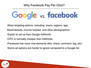 Why Facebook Pay Per Click?
•More targeting options, including, towns, regions, age,
likes/interests, income bracket, and other demographics
•Easier to set up than Google AdWords
•CPC is normally cheaper than AdWords
•Facebook has more viral elements (like, share, comment, tag, etc)
•Some ad options are harder to ignore compared to a Google Ad
 