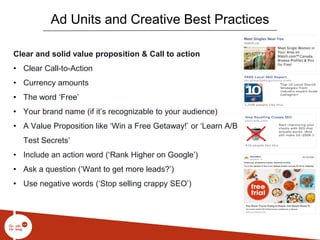 Clear and solid value proposition & Call to action
• Clear Call-to-Action
• Currency amounts
• The word ‘Free’
• Your brand name (if it’s recognizable to your audience)
• A Value Proposition like ‘Win a Free Getaway!’ or ‘Learn A/B
Test Secrets’
• Include an action word (‘Rank Higher on Google’)
• Ask a question (‘Want to get more leads?’)
• Use negative words (‘Stop selling crappy SEO’)
Ad Units and Creative Best Practices
 