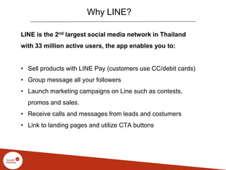 Why LINE?
LINE is the 2nd largest social media network in Thailand
with 33 million active users, the app enables you to:
• Sell products with LINE Pay (customers use CC/debit cards)
• Group message all your followers
• Launch marketing campaigns on Line such as contests,
promos and sales.
• Receive calls and messages from leads and costumers
• Link to landing pages and utilize CTA buttons
 