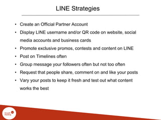 LINE Strategies
• Create an Official Partner Account
• Display LINE username and/or QR code on website, social
media accounts and business cards
• Promote exclusive promos, contests and content on LINE
• Post on Timelines often
• Group message your followers often but not too often
• Request that people share, comment on and like your posts
• Vary your posts to keep it fresh and test out what content
works the best
 