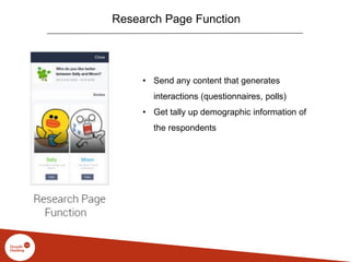 Research Page Function
• Send any content that generates
interactions (questionnaires, polls)
• Get tally up demographic information of
the respondents
 