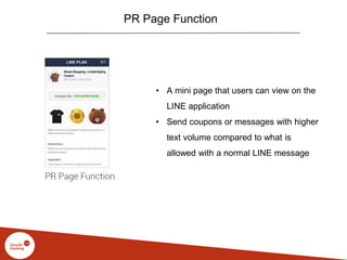 PR Page Function
• A mini page that users can view on the
LINE application
• Send coupons or messages with higher
text volume compared to what is
allowed with a normal LINE message
 
