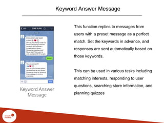Keyword Answer Message
This function replies to messages from
users with a preset message as a perfect
match. Set the keywords in advance, and
responses are sent automatically based on
those keywords.
This can be used in various tasks including
matching interests, responding to user
questions, searching store information, and
planning quizzes
 