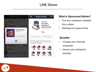 LINE Sticker
What is Sponsored Sticker?
• Turn your company's character
into a sticker
• Distribute it to users for free
Benefits:
• Increase your character
recognition
• improve your company's
branding
 