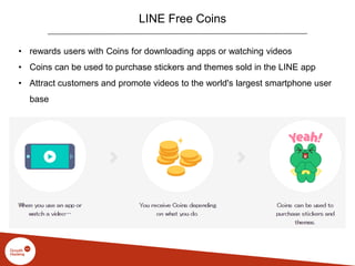 LINE Free Coins
• rewards users with Coins for downloading apps or watching videos
• Coins can be used to purchase stickers and themes sold in the LINE app
• Attract customers and promote videos to the world's largest smartphone user
base
 