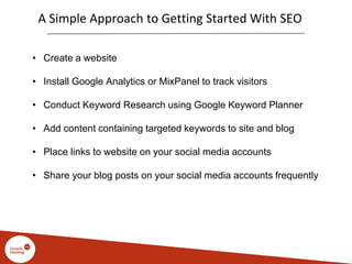 A Simple Approach to Getting Started With SEO
• Create a website
• Install Google Analytics or MixPanel to track visitors
• Conduct Keyword Research using Google Keyword Planner
• Add content containing targeted keywords to site and blog
• Place links to website on your social media accounts
• Share your blog posts on your social media accounts frequently
 