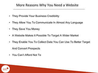 More Reasons Why You Need a Website
• They Provide Your Business Credibility
• They Allow You To Communicate In Almost Any Language
• They Save You Money
• A Website Makes It Possible To Target A Wider Market
• They Enable You To Collect Data You Can Use To Better Target
And Convert Prospects
• You Can’t Afford Not To
 