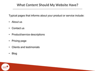 What Content Should My Website Have?
Typical pages that informs about your product or service include:
• About us
• Contact us
• Product/service descriptions
• Pricing page
• Clients and testimonials
• Blog
 