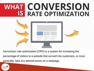 Conversion rate optimization (CRO) is a system for increasing the
percentage of visitors to a website that convert into customers, or more
generally, take any desired action on a webpage.
 