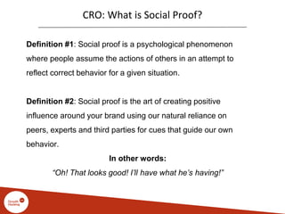 CRO: What is Social Proof?
Definition #1: Social proof is a psychological phenomenon
where people assume the actions of others in an attempt to
reflect correct behavior for a given situation.
Definition #2: Social proof is the art of creating positive
influence around your brand using our natural reliance on
peers, experts and third parties for cues that guide our own
behavior.
In other words:
“Oh! That looks good! I’ll have what he’s having!”
 