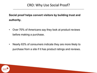 CRO: Why Use Social Proof?
Social proof helps convert visitors by building trust and
authority.
• Over 70% of Americans say they look at product reviews
before making a purchase.
• Nearly 63% of consumers indicate they are more likely to
purchase from a site if it has product ratings and reviews.
 