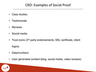 CRO: Examples of Social Proof
• Case studies
• Testimonials
• Reviews
• Social media
• Trust icons (3rd party endorsements, SSL certificate, client
logos)
• Data/numbers
• User generated content (blog, social media, video reviews)
 