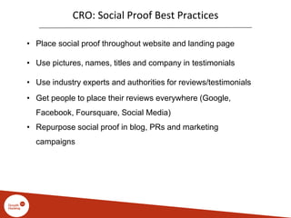 CRO: Social Proof Best Practices
• Place social proof throughout website and landing page
• Use pictures, names, titles and company in testimonials
• Use industry experts and authorities for reviews/testimonials
• Get people to place their reviews everywhere (Google,
Facebook, Foursquare, Social Media)
• Repurpose social proof in blog, PRs and marketing
campaigns
 