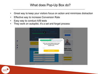 What does Pop-Up Box do?
• Great way to keep your visitors focus on action and minimizes distraction
• Effective way to increase Conversion Rate
• Easy way to conduct A/B tests
• They work on autopilot, it's a set and forget process
 