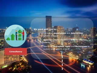 We work with you to...
○ roll out an experiment and data-driven
growth strategy
○ execute growth tactics and achieve targeted
results
○ teach you processes, tools and techniques to
sustain your growth engine
Consultancy
 