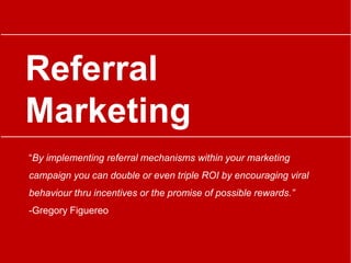 Referral
Marketing
“By implementing referral mechanisms within your marketing
campaign you can double or even triple ROI by encouraging viral
behaviour thru incentives or the promise of possible rewards.”
-Gregory Figuereo
 