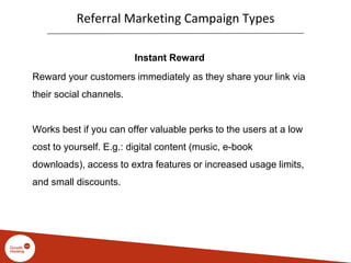 Referral Marketing Campaign Types
Instant Reward
Reward your customers immediately as they share your link via
their social channels.
Works best if you can offer valuable perks to the users at a low
cost to yourself. E.g.: digital content (music, e-book
downloads), access to extra features or increased usage limits,
and small discounts.
 