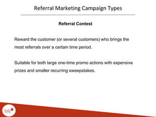 Referral Marketing Campaign Types
Referral Contest
Reward the customer (or several customers) who brings the
most referrals over a certain time period.
Suitable for both large one-time promo actions with expensive
prizes and smaller recurring sweepstakes.
 