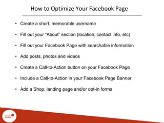 How to Optimize Your Facebook Page
• Create a short, memorable username
• Fill out your “About” section (location, contact info, etc)
• Fill out your Facebook Page with searchable information
• Add posts, photos and videos
• Create a Call-to-Action button on your Facebook Page
• Include a Call-to-Action in your Facebook Page Banner
• Add a Shop, landing page and/or opt-in forms
 