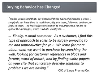 Buying Behavior has Changed

“Please understand that I get dozens of these types of messages a week. I
simply do not have time to read them, dig into them, follow-up on them, or
reply to them. The most effective solution to this problem is for me to
ignore the messages, which is what I usually do. …

… Finally, a small comment. As a customer, I find this
type of approach to sales to be largely annoying to
me and unproductive for you. We learn far more
about what we want to purchase by searching the
web, looking for customer references in blogs and
forums, word of mouth, and by finding white papers
on your site that concretely describe solutions to
problems we are having.”
                                            CIO of Large Pharma Co.
 