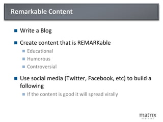 Remarkable Content

   Write a Blog
   Create content that is REMARKable
     Educational
     Humorous
     Controversial

   Use social media (Twitter, Facebook, etc) to build a
    following
       If the content is good it will spread virally
 