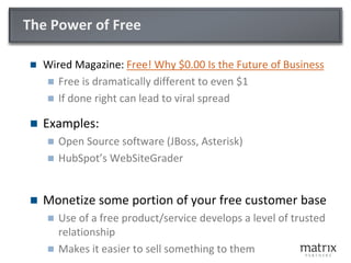 The Power of Free

   Wired Magazine: Free! Why $0.00 Is the Future of Business
     Free is dramatically different to even $1
     If done right can lead to viral spread

   Examples:
       Open Source software (JBoss, Asterisk)
       HubSpot’s WebSiteGrader


   Monetize some portion of your free customer base
       Use of a free product/service develops a level of trusted
        relationship
       Makes it easier to sell something to them
 