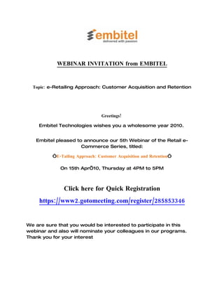 WEBINAR INVITATION from EMBITEL


  Topic: e-Retailing Approach: Customer Acquisition and Retention




                                 Greetings!

    Embitel Technologies wishes you a wholesome year 2010.


   Embitel pleased to announce our 5th Webinar of the Retail e-
                     Commerce Series, titled:

          “E-Tailing Approach: Customer Acquisition and Retention”

             On 15th Apr’10, Thursday at 4PM to 5PM



               Click here for Quick Registration
     https://www2.gotomeeting.com/register/285853346


We are sure that you would be interested to participate in this
webinar and also will nominate your colleagues in our programs.
Thank you for your interest
 