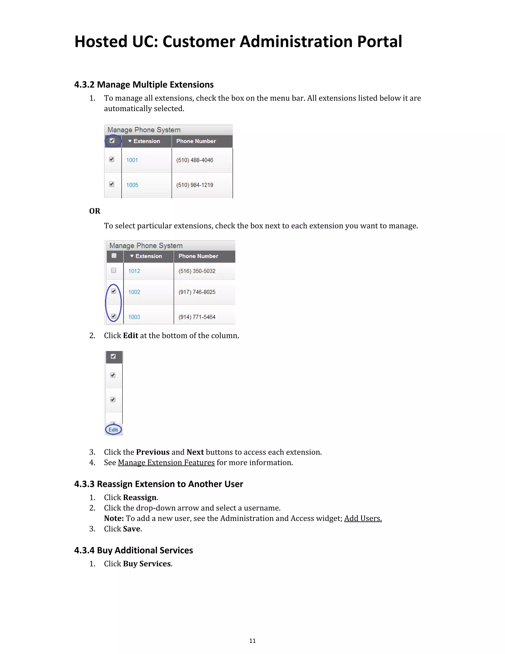 Hosted UC: Customer Administration Portal
11
4.3.2 Manage Multiple Extensions
1. To manage all extensions, check the box on the menu bar. All extensions listed below it are
automatically selected.
OR
To select particular extensions, check the box next to each extension you want to manage.
2. Click Edit at the bottom of the column.
3. Click the Previous and Next buttons to access each extension.
4. See Manage Extension Features for more information.
4.3.3 Reassign Extension to Another User
1. Click Reassign.
2. Click the drop-down arrow and select a username.
Note: To add a new user, see the Administration and Access widget; Add Users.
3. Click Save.
4.3.4 Buy Additional Services
1. Click Buy Services.
 