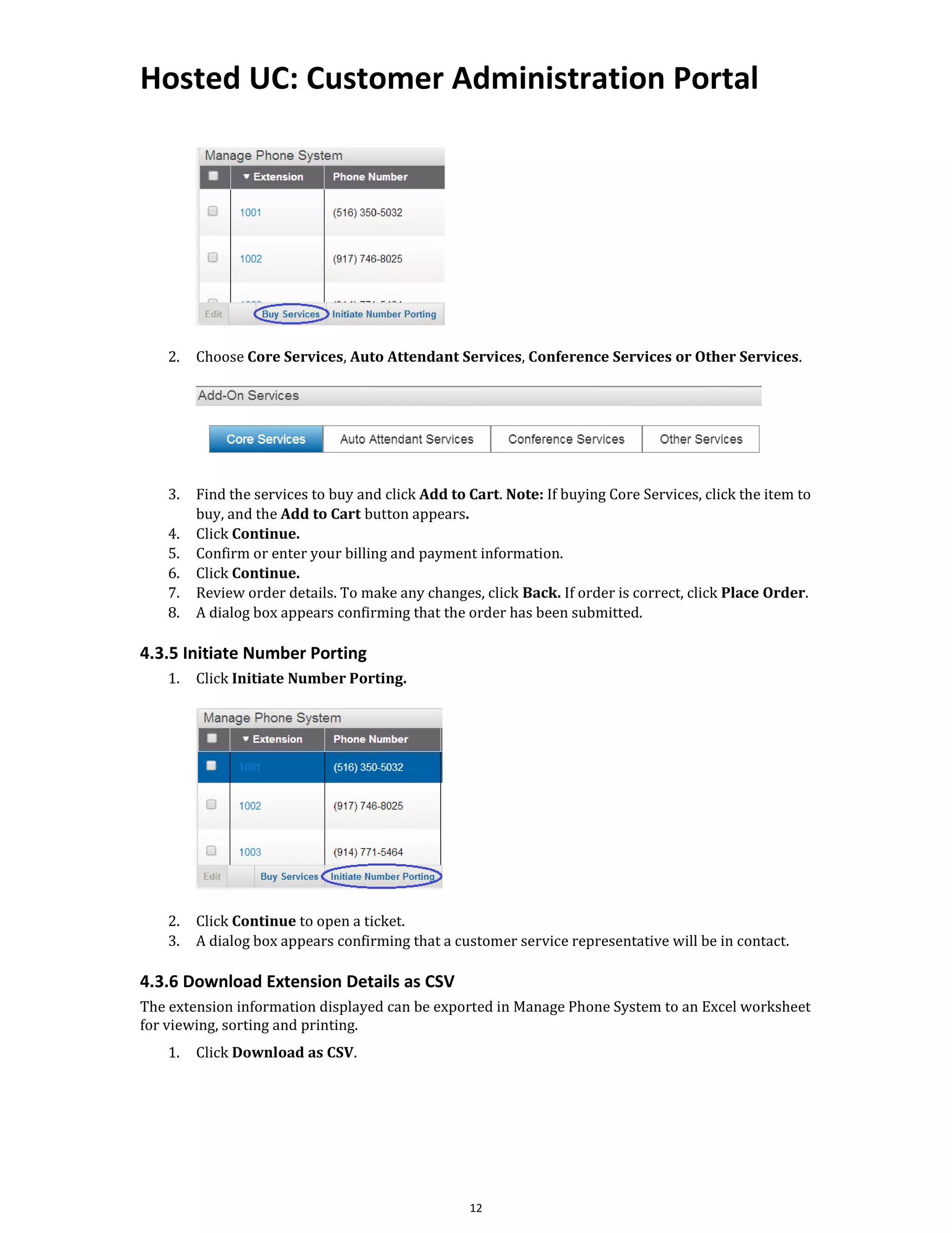 Hosted UC: Customer Administration Portal
12
2. Choose Core Services, Auto Attendant Services, Conference Services or Other Services.
3. Find the services to buy and click Add to Cart. Note: If buying Core Services, click the item to
buy, and the Add to Cart button appears.
4. Click Continue.
5. Confirm or enter your billing and payment information.
6. Click Continue.
7. Review order details. To make any changes, click Back. If order is correct, click Place Order.
8. A dialog box appears confirming that the order has been submitted.
4.3.5 Initiate Number Porting
1. Click Initiate Number Porting.
2. Click Continue to open a ticket.
3. A dialog box appears confirming that a customer service representative will be in contact.
4.3.6 Download Extension Details as CSV
The extension information displayed can be exported in Manage Phone System to an Excel worksheet
for viewing, sorting and printing.
1. Click Download as CSV.
 