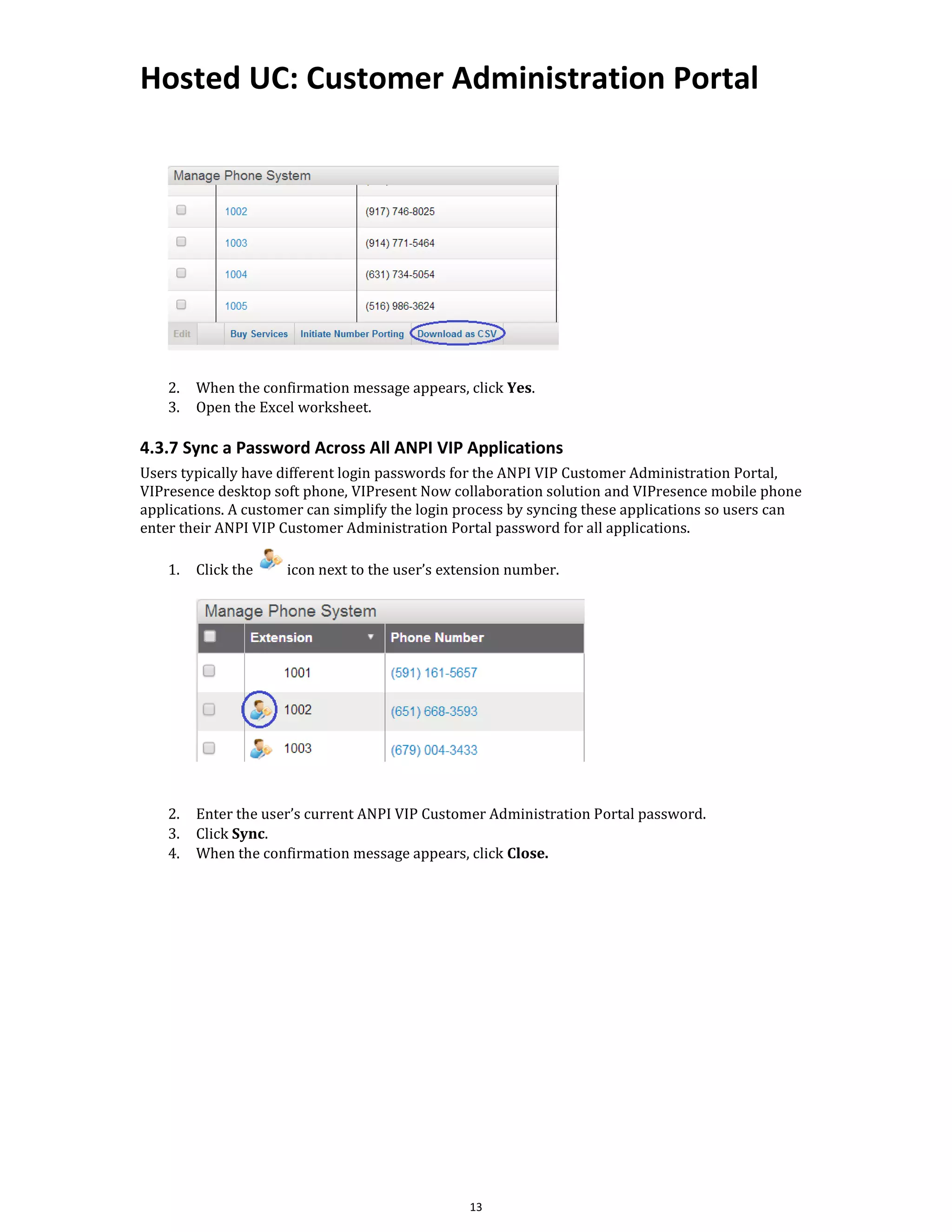Hosted UC: Customer Administration Portal
13
2. When the confirmation message appears, click Yes.
3. Open the Excel worksheet.
4.3.7 Sync a Password Across All ANPI VIP Applications
Users typically have different login passwords for the ANPI VIP Customer Administration Portal,
VIPresence desktop soft phone, VIPresent Now collaboration solution and VIPresence mobile phone
applications. A customer can simplify the login process by syncing these applications so users can
enter their ANPI VIP Customer Administration Portal password for all applications.
1. Click the icon next to the user’s extension number.
2. Enter the user’s current ANPI VIP Customer Administration Portal password.
3. Click Sync.
4. When the confirmation message appears, click Close.
 