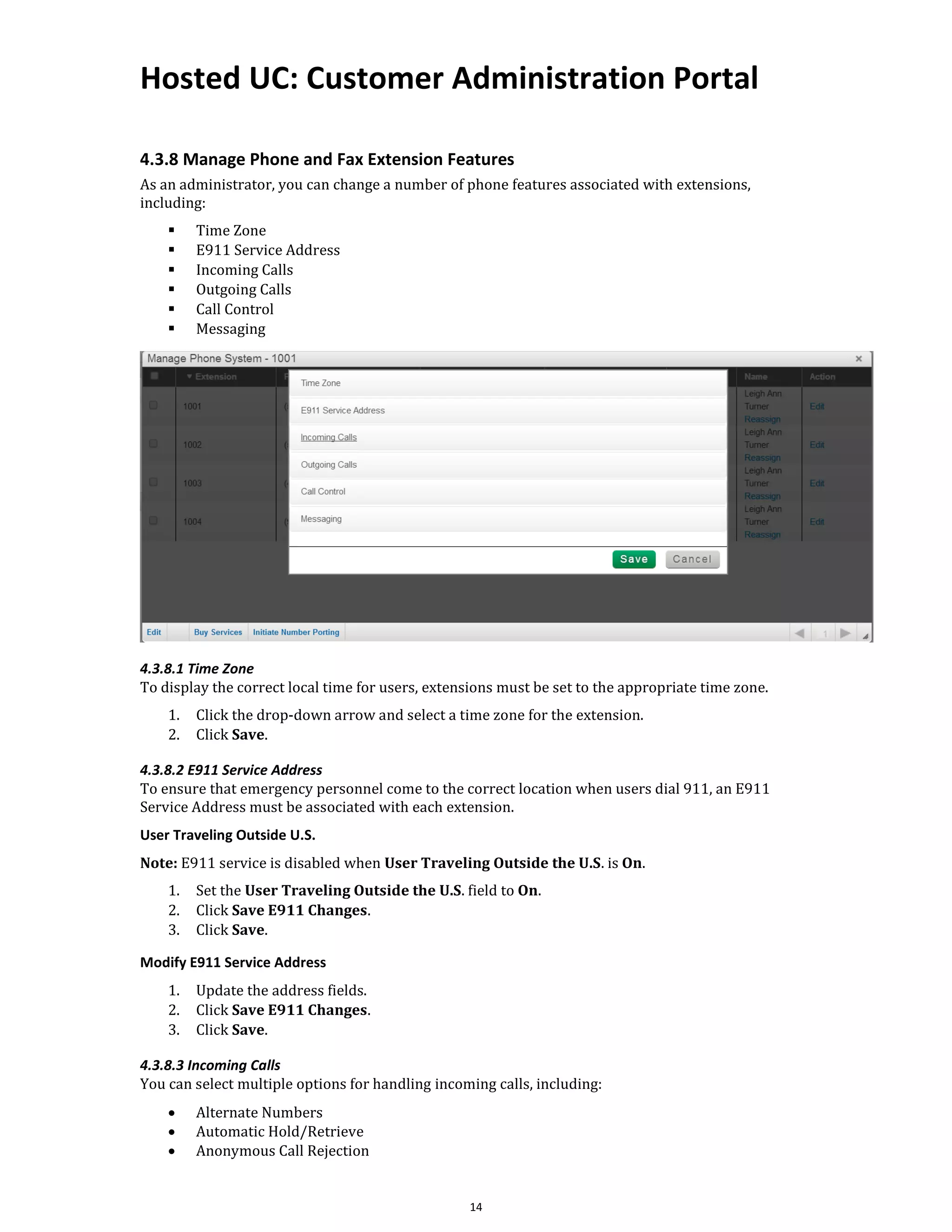 Hosted UC: Customer Administration Portal
14
4.3.8 Manage Phone and Fax Extension Features
As an administrator, you can change a number of phone features associated with extensions,
including:
▪ Time Zone
▪ E911 Service Address
▪ Incoming Calls
▪ Outgoing Calls
▪ Call Control
▪ Messaging
4.3.8.1 Time Zone
To display the correct local time for users, extensions must be set to the appropriate time zone.
1. Click the drop-down arrow and select a time zone for the extension.
2. Click Save.
4.3.8.2 E911 Service Address
To ensure that emergency personnel come to the correct location when users dial 911, an E911
Service Address must be associated with each extension.
User Traveling Outside U.S.
Note: E911 service is disabled when User Traveling Outside the U.S. is On.
1. Set the User Traveling Outside the U.S. field to On.
2. Click Save E911 Changes.
3. Click Save.
Modify E911 Service Address
1. Update the address fields.
2. Click Save E911 Changes.
3. Click Save.
4.3.8.3 Incoming Calls
You can select multiple options for handling incoming calls, including:
• Alternate Numbers
• Automatic Hold/Retrieve
• Anonymous Call Rejection
 