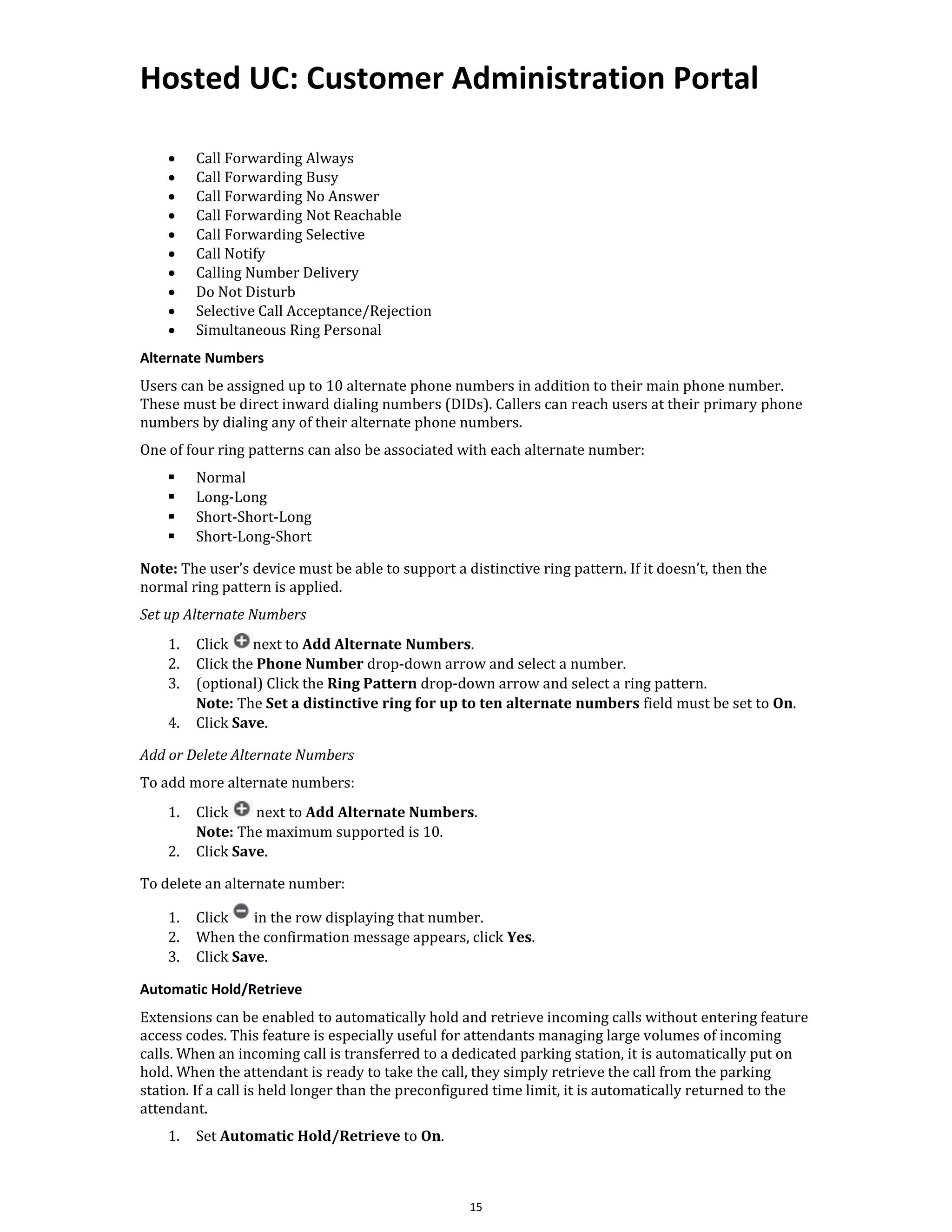 Hosted UC: Customer Administration Portal
15
• Call Forwarding Always
• Call Forwarding Busy
• Call Forwarding No Answer
• Call Forwarding Not Reachable
• Call Forwarding Selective
• Call Notify
• Calling Number Delivery
• Do Not Disturb
• Selective Call Acceptance/Rejection
• Simultaneous Ring Personal
Alternate Numbers
Users can be assigned up to 10 alternate phone numbers in addition to their main phone number.
These must be direct inward dialing numbers (DIDs). Callers can reach users at their primary phone
numbers by dialing any of their alternate phone numbers.
One of four ring patterns can also be associated with each alternate number:
▪ Normal
▪ Long-Long
▪ Short-Short-Long
▪ Short-Long-Short
Note: The user’s device must be able to support a distinctive ring pattern. If it doesn’t, then the
normal ring pattern is applied.
Set up Alternate Numbers
1. Click next to Add Alternate Numbers.
2. Click the Phone Number drop-down arrow and select a number.
3. (optional) Click the Ring Pattern drop-down arrow and select a ring pattern.
Note: The Set a distinctive ring for up to ten alternate numbers field must be set to On.
4. Click Save.
Add or Delete Alternate Numbers
To add more alternate numbers:
1. Click next to Add Alternate Numbers.
Note: The maximum supported is 10.
2. Click Save.
To delete an alternate number:
1. Click in the row displaying that number.
2. When the confirmation message appears, click Yes.
3. Click Save.
Automatic Hold/Retrieve
Extensions can be enabled to automatically hold and retrieve incoming calls without entering feature
access codes. This feature is especially useful for attendants managing large volumes of incoming
calls. When an incoming call is transferred to a dedicated parking station, it is automatically put on
hold. When the attendant is ready to take the call, they simply retrieve the call from the parking
station. If a call is held longer than the preconfigured time limit, it is automatically returned to the
attendant.
1. Set Automatic Hold/Retrieve to On.
 