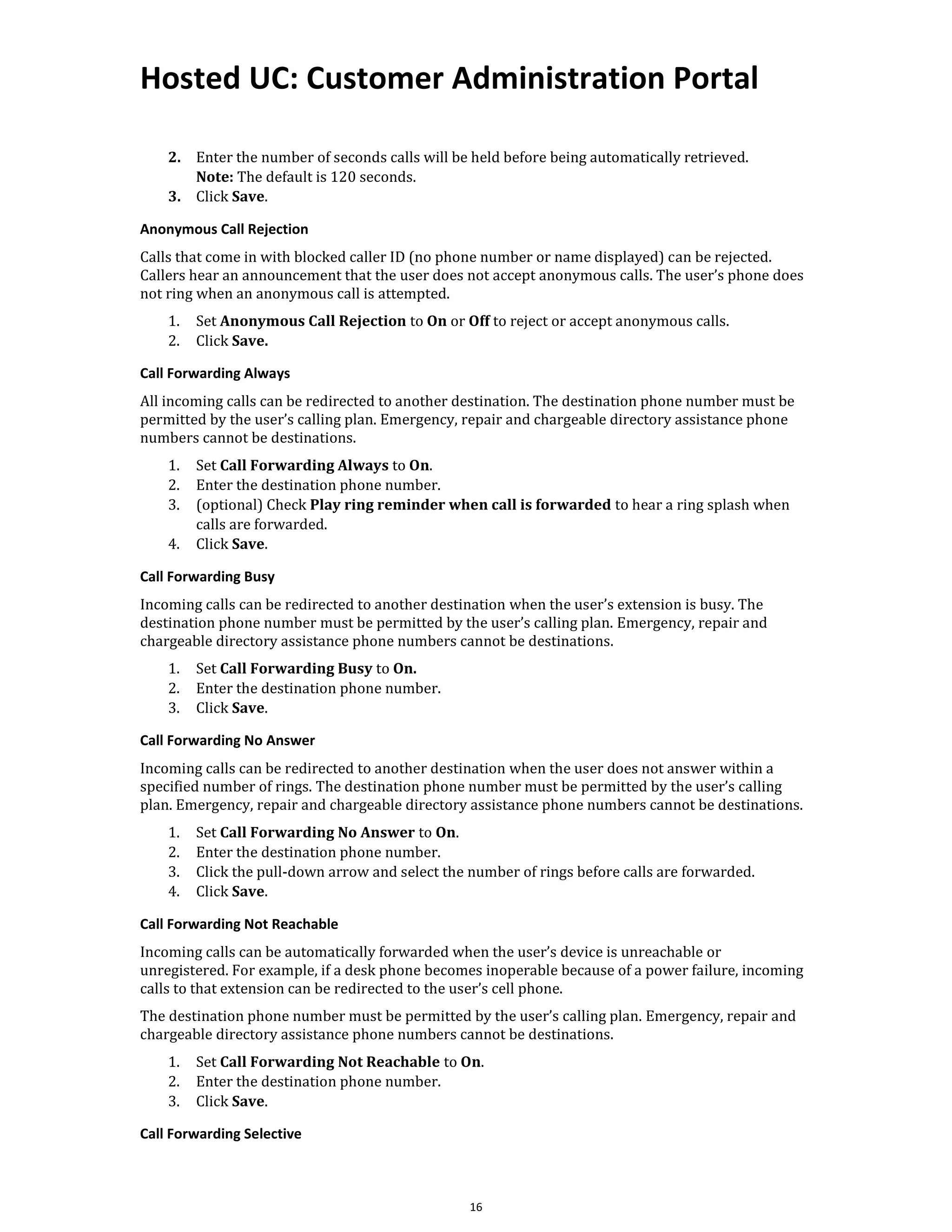 Hosted UC: Customer Administration Portal
16
2. Enter the number of seconds calls will be held before being automatically retrieved.
Note: The default is 120 seconds.
3. Click Save.
Anonymous Call Rejection
Calls that come in with blocked caller ID (no phone number or name displayed) can be rejected.
Callers hear an announcement that the user does not accept anonymous calls. The user’s phone does
not ring when an anonymous call is attempted.
1. Set Anonymous Call Rejection to On or Off to reject or accept anonymous calls.
2. Click Save.
Call Forwarding Always
All incoming calls can be redirected to another destination. The destination phone number must be
permitted by the user’s calling plan. Emergency, repair and chargeable directory assistance phone
numbers cannot be destinations.
1. Set Call Forwarding Always to On.
2. Enter the destination phone number.
3. (optional) Check Play ring reminder when call is forwarded to hear a ring splash when
calls are forwarded.
4. Click Save.
Call Forwarding Busy
Incoming calls can be redirected to another destination when the user’s extension is busy. The
destination phone number must be permitted by the user’s calling plan. Emergency, repair and
chargeable directory assistance phone numbers cannot be destinations.
1. Set Call Forwarding Busy to On.
2. Enter the destination phone number.
3. Click Save.
Call Forwarding No Answer
Incoming calls can be redirected to another destination when the user does not answer within a
specified number of rings. The destination phone number must be permitted by the user’s calling
plan. Emergency, repair and chargeable directory assistance phone numbers cannot be destinations.
1. Set Call Forwarding No Answer to On.
2. Enter the destination phone number.
3. Click the pull-down arrow and select the number of rings before calls are forwarded.
4. Click Save.
Call Forwarding Not Reachable
Incoming calls can be automatically forwarded when the user’s device is unreachable or
unregistered. For example, if a desk phone becomes inoperable because of a power failure, incoming
calls to that extension can be redirected to the user’s cell phone.
The destination phone number must be permitted by the user’s calling plan. Emergency, repair and
chargeable directory assistance phone numbers cannot be destinations.
1. Set Call Forwarding Not Reachable to On.
2. Enter the destination phone number.
3. Click Save.
Call Forwarding Selective
 