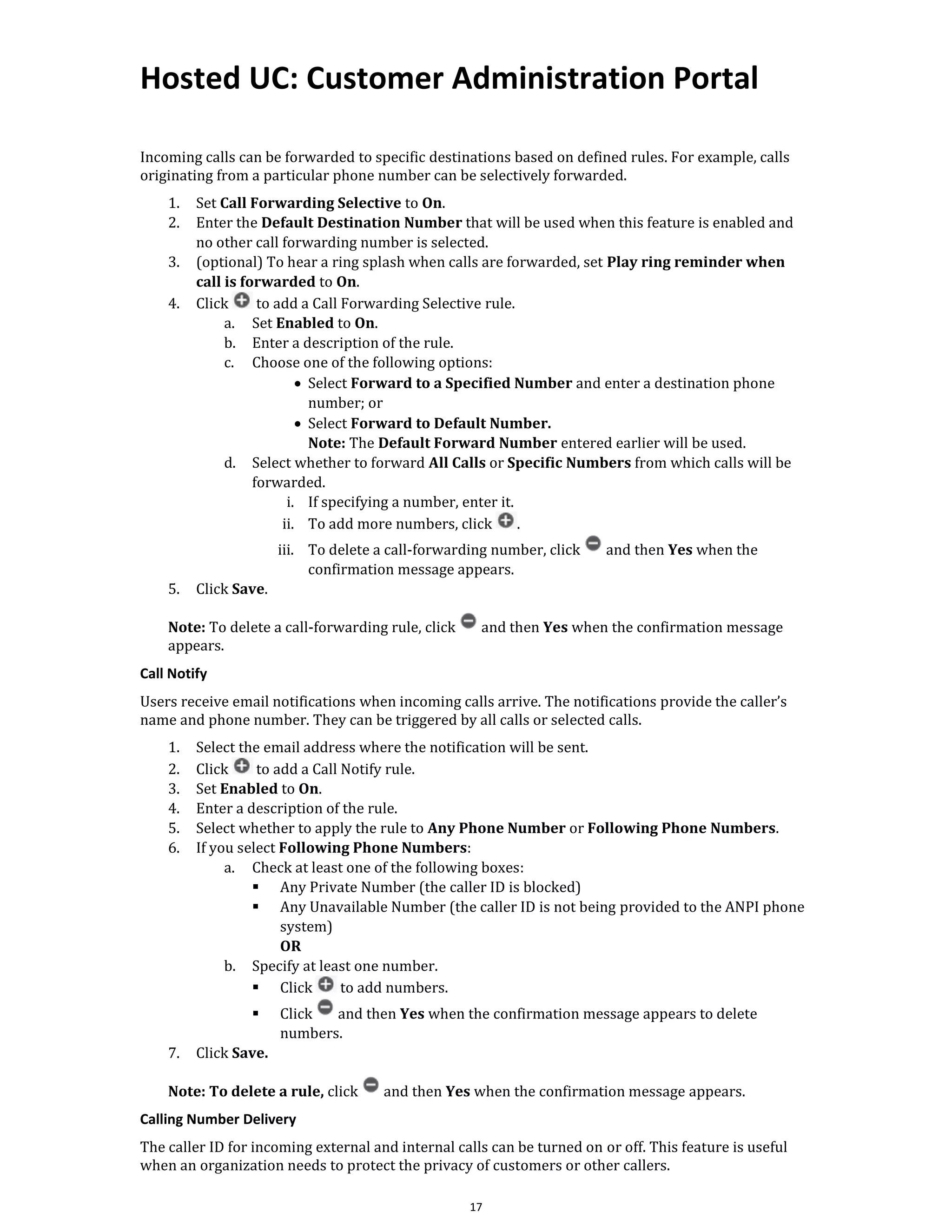 Hosted UC: Customer Administration Portal
17
Incoming calls can be forwarded to specific destinations based on defined rules. For example, calls
originating from a particular phone number can be selectively forwarded.
1. Set Call Forwarding Selective to On.
2. Enter the Default Destination Number that will be used when this feature is enabled and
no other call forwarding number is selected.
3. (optional) To hear a ring splash when calls are forwarded, set Play ring reminder when
call is forwarded to On.
4. Click to add a Call Forwarding Selective rule.
a. Set Enabled to On.
b. Enter a description of the rule.
c. Choose one of the following options:
• Select Forward to a Specified Number and enter a destination phone
number; or
• Select Forward to Default Number.
Note: The Default Forward Number entered earlier will be used.
d. Select whether to forward All Calls or Specific Numbers from which calls will be
forwarded.
i. If specifying a number, enter it.
ii. To add more numbers, click .
iii. To delete a call-forwarding number, click and then Yes when the
confirmation message appears.
5. Click Save.
Note: To delete a call-forwarding rule, click and then Yes when the confirmation message
appears.
Call Notify
Users receive email notifications when incoming calls arrive. The notifications provide the caller’s
name and phone number. They can be triggered by all calls or selected calls.
1. Select the email address where the notification will be sent.
2. Click to add a Call Notify rule.
3. Set Enabled to On.
4. Enter a description of the rule.
5. Select whether to apply the rule to Any Phone Number or Following Phone Numbers.
6. If you select Following Phone Numbers:
a. Check at least one of the following boxes:
▪ Any Private Number (the caller ID is blocked)
▪ Any Unavailable Number (the caller ID is not being provided to the ANPI phone
system)
OR
b. Specify at least one number.
▪ Click to add numbers.
▪ Click and then Yes when the confirmation message appears to delete
numbers.
7. Click Save.
Note: To delete a rule, click and then Yes when the confirmation message appears.
Calling Number Delivery
The caller ID for incoming external and internal calls can be turned on or off. This feature is useful
when an organization needs to protect the privacy of customers or other callers.
 