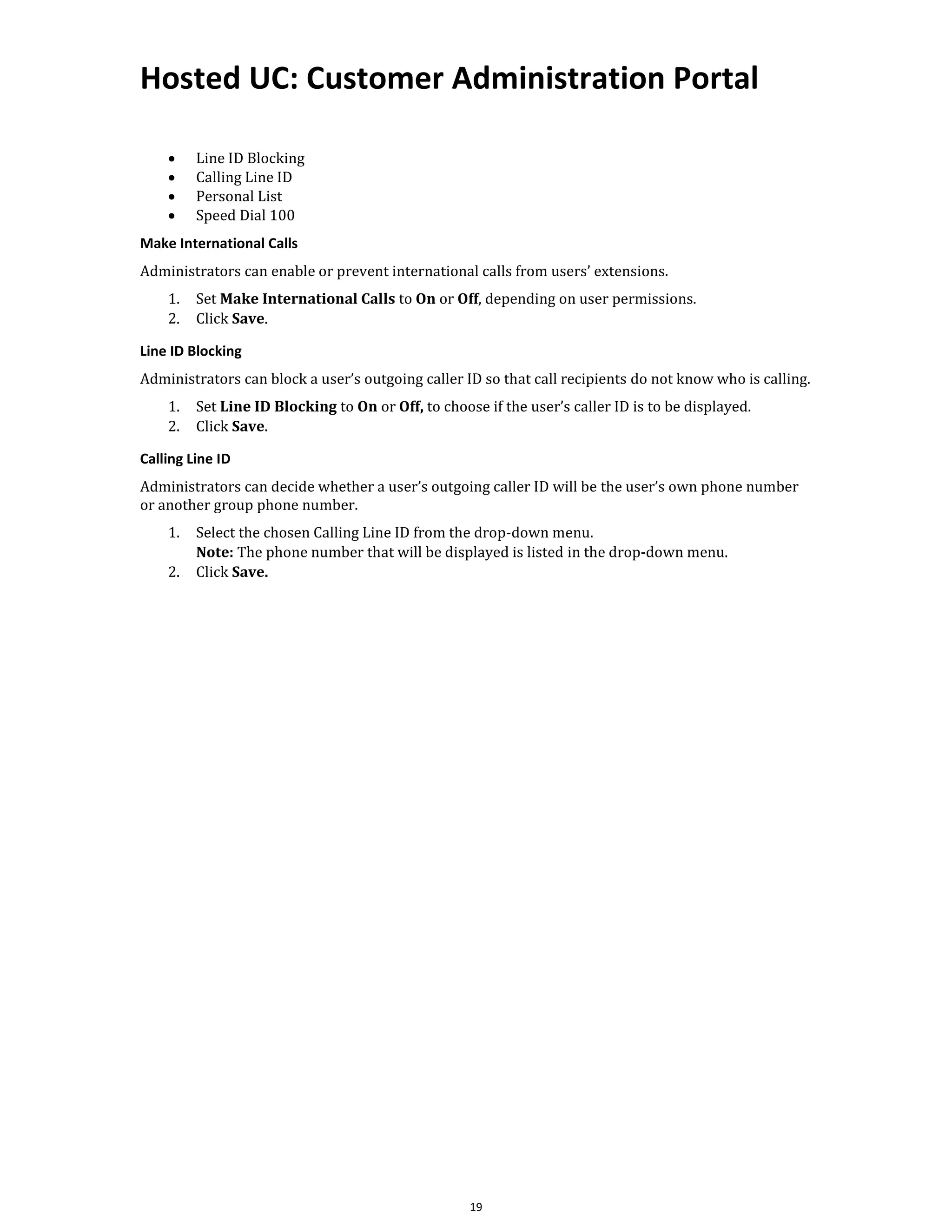 Hosted UC: Customer Administration Portal
19
• Line ID Blocking
• Calling Line ID
• Personal List
• Speed Dial 100
Make International Calls
Administrators can enable or prevent international calls from users’ extensions.
1. Set Make International Calls to On or Off, depending on user permissions.
2. Click Save.
Line ID Blocking
Administrators can block a user’s outgoing caller ID so that call recipients do not know who is calling.
1. Set Line ID Blocking to On or Off, to choose if the user’s caller ID is to be displayed.
2. Click Save.
Calling Line ID
Administrators can decide whether a user’s outgoing caller ID will be the user’s own phone number
or another group phone number.
1. Select the chosen Calling Line ID from the drop-down menu.
Note: The phone number that will be displayed is listed in the drop-down menu.
2. Click Save.
 