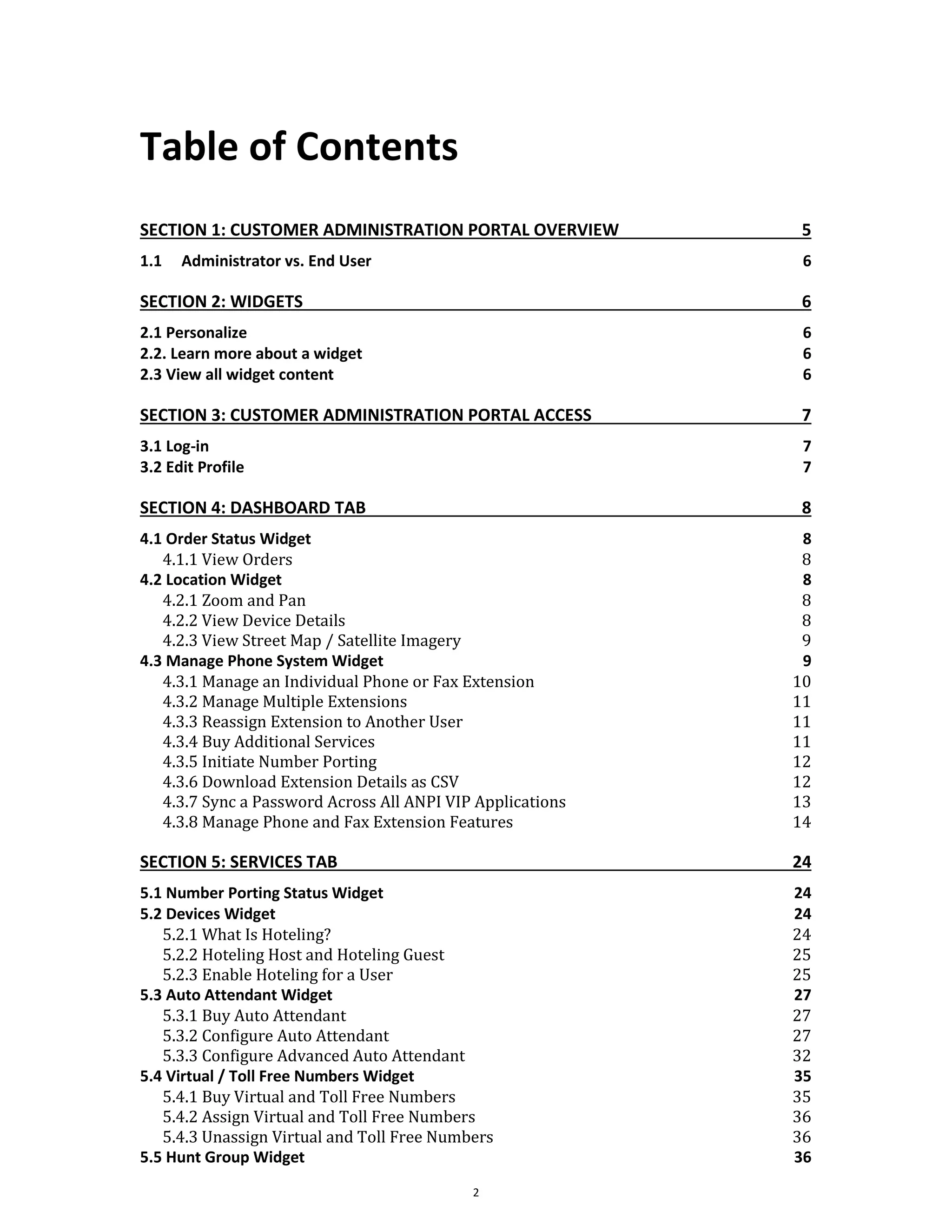 Table of Contents
2
SECTION 1: CUSTOMER ADMINISTRATION PORTAL OVERVIEW 5
1.1 Administrator vs. End User 6
SECTION 2: WIDGETS 6
2.1 Personalize 6
2.2. Learn more about a widget 6
2.3 View all widget content 6
SECTION 3: CUSTOMER ADMINISTRATION PORTAL ACCESS 7
3.1 Log-in 7
3.2 Edit Profile 7
SECTION 4: DASHBOARD TAB 8
4.1 Order Status Widget 8
4.1.1 View Orders 8
4.2 Location Widget 8
4.2.1 Zoom and Pan 8
4.2.2 View Device Details 8
4.2.3 View Street Map / Satellite Imagery 9
4.3 Manage Phone System Widget 9
4.3.1 Manage an Individual Phone or Fax Extension 10
4.3.2 Manage Multiple Extensions 11
4.3.3 Reassign Extension to Another User 11
4.3.4 Buy Additional Services 11
4.3.5 Initiate Number Porting 12
4.3.6 Download Extension Details as CSV 12
4.3.7 Sync a Password Across All ANPI VIP Applications 13
4.3.8 Manage Phone and Fax Extension Features 14
SECTION 5: SERVICES TAB 24
5.1 Number Porting Status Widget 24
5.2 Devices Widget 24
5.2.1 What Is Hoteling? 24
5.2.2 Hoteling Host and Hoteling Guest 25
5.2.3 Enable Hoteling for a User 25
5.3 Auto Attendant Widget 27
5.3.1 Buy Auto Attendant 27
5.3.2 Configure Auto Attendant 27
5.3.3 Configure Advanced Auto Attendant 32
5.4 Virtual / Toll Free Numbers Widget 35
5.4.1 Buy Virtual and Toll Free Numbers 35
5.4.2 Assign Virtual and Toll Free Numbers 36
5.4.3 Unassign Virtual and Toll Free Numbers 36
5.5 Hunt Group Widget 36
 
