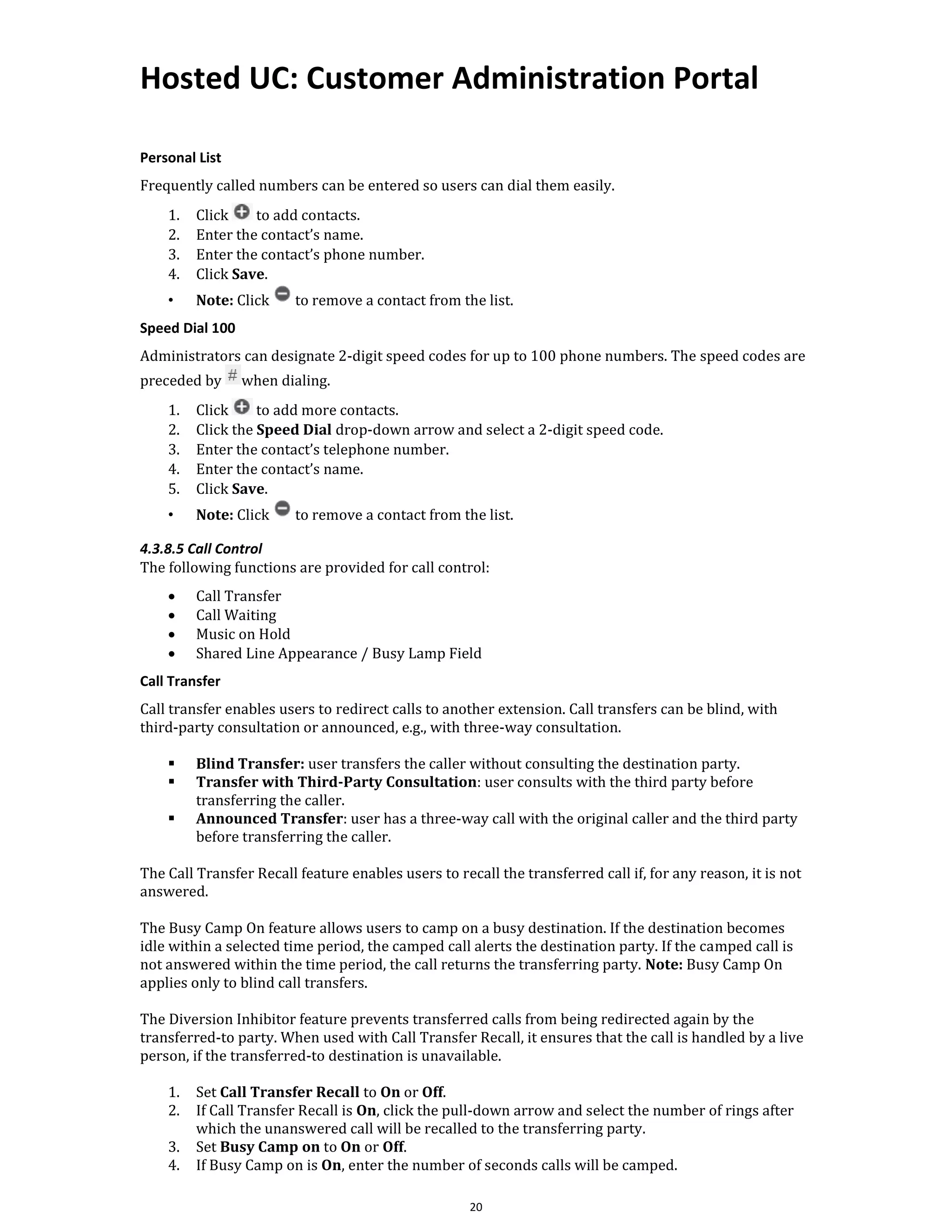 Hosted UC: Customer Administration Portal
20
Personal List
Frequently called numbers can be entered so users can dial them easily.
1. Click to add contacts.
2. Enter the contact’s name.
3. Enter the contact’s phone number.
4. Click Save.
• Note: Click to remove a contact from the list.
Speed Dial 100
Administrators can designate 2-digit speed codes for up to 100 phone numbers. The speed codes are
preceded by when dialing.
1. Click to add more contacts.
2. Click the Speed Dial drop-down arrow and select a 2-digit speed code.
3. Enter the contact’s telephone number.
4. Enter the contact’s name.
5. Click Save.
• Note: Click to remove a contact from the list.
4.3.8.5 Call Control
The following functions are provided for call control:
• Call Transfer
• Call Waiting
• Music on Hold
• Shared Line Appearance / Busy Lamp Field
Call Transfer
Call transfer enables users to redirect calls to another extension. Call transfers can be blind, with
third-party consultation or announced, e.g., with three-way consultation.
▪ Blind Transfer: user transfers the caller without consulting the destination party.
▪ Transfer with Third-Party Consultation: user consults with the third party before
transferring the caller.
▪ Announced Transfer: user has a three-way call with the original caller and the third party
before transferring the caller.
The Call Transfer Recall feature enables users to recall the transferred call if, for any reason, it is not
answered.
The Busy Camp On feature allows users to camp on a busy destination. If the destination becomes
idle within a selected time period, the camped call alerts the destination party. If the camped call is
not answered within the time period, the call returns the transferring party. Note: Busy Camp On
applies only to blind call transfers.
The Diversion Inhibitor feature prevents transferred calls from being redirected again by the
transferred-to party. When used with Call Transfer Recall, it ensures that the call is handled by a live
person, if the transferred-to destination is unavailable.
1. Set Call Transfer Recall to On or Off.
2. If Call Transfer Recall is On, click the pull-down arrow and select the number of rings after
which the unanswered call will be recalled to the transferring party.
3. Set Busy Camp on to On or Off.
4. If Busy Camp on is On, enter the number of seconds calls will be camped.
 