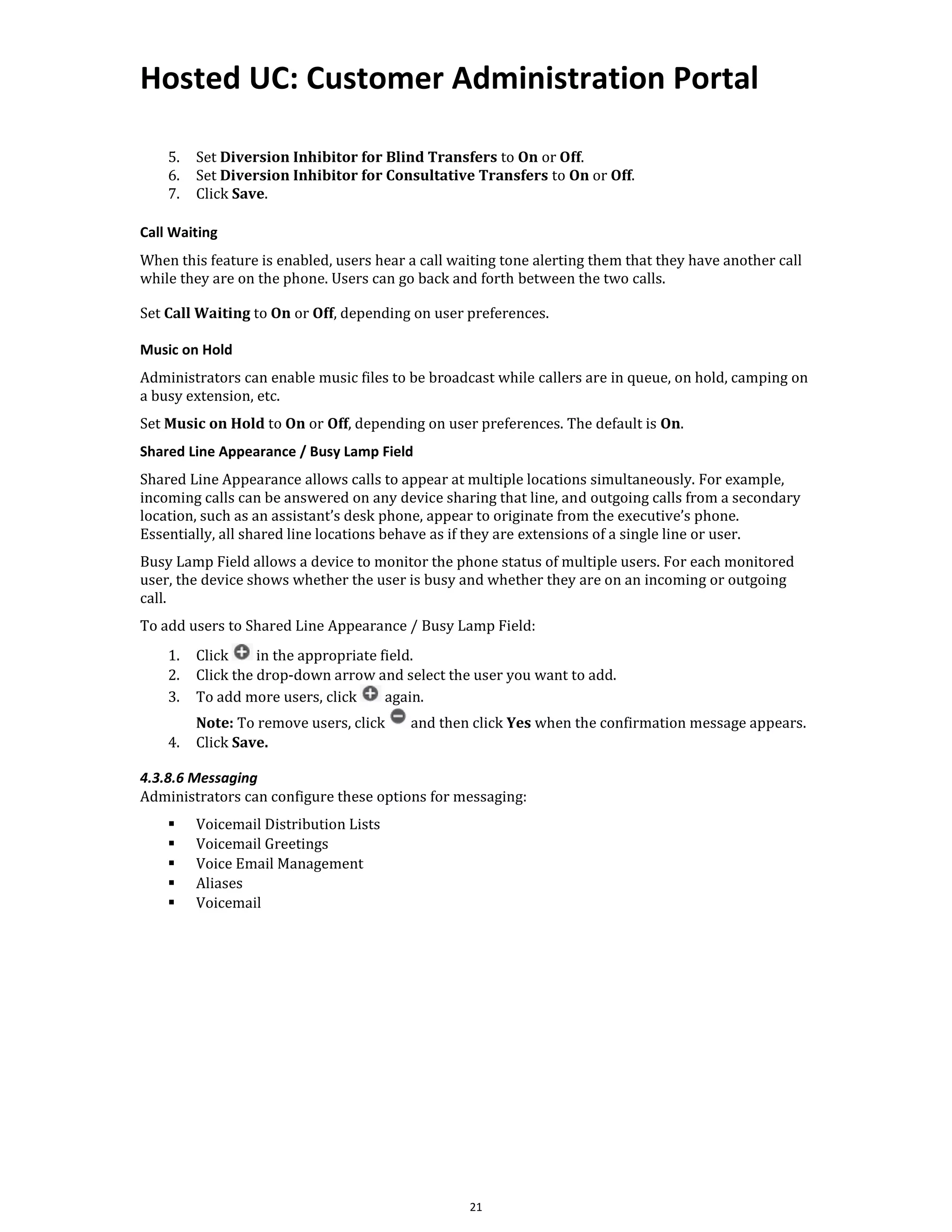Hosted UC: Customer Administration Portal
21
5. Set Diversion Inhibitor for Blind Transfers to On or Off.
6. Set Diversion Inhibitor for Consultative Transfers to On or Off.
7. Click Save.
Call Waiting
When this feature is enabled, users hear a call waiting tone alerting them that they have another call
while they are on the phone. Users can go back and forth between the two calls.
Set Call Waiting to On or Off, depending on user preferences.
Music on Hold
Administrators can enable music files to be broadcast while callers are in queue, on hold, camping on
a busy extension, etc.
Set Music on Hold to On or Off, depending on user preferences. The default is On.
Shared Line Appearance / Busy Lamp Field
Shared Line Appearance allows calls to appear at multiple locations simultaneously. For example,
incoming calls can be answered on any device sharing that line, and outgoing calls from a secondary
location, such as an assistant’s desk phone, appear to originate from the executive’s phone.
Essentially, all shared line locations behave as if they are extensions of a single line or user.
Busy Lamp Field allows a device to monitor the phone status of multiple users. For each monitored
user, the device shows whether the user is busy and whether they are on an incoming or outgoing
call.
To add users to Shared Line Appearance / Busy Lamp Field:
1. Click in the appropriate field.
2. Click the drop-down arrow and select the user you want to add.
3. To add more users, click again.
Note: To remove users, click and then click Yes when the confirmation message appears.
4. Click Save.
4.3.8.6 Messaging
Administrators can configure these options for messaging:
▪ Voicemail Distribution Lists
▪ Voicemail Greetings
▪ Voice Email Management
▪ Aliases
▪ Voicemail
 