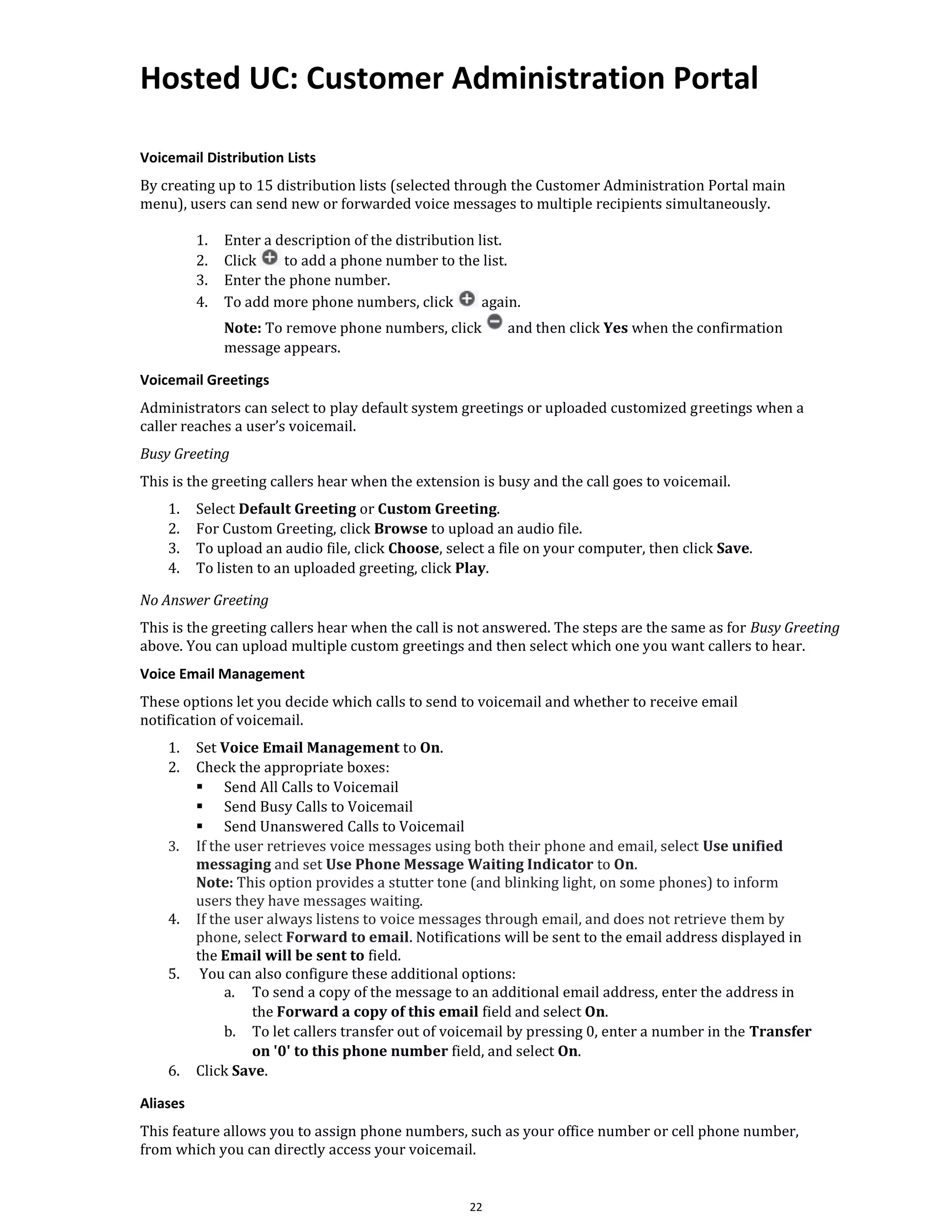 Hosted UC: Customer Administration Portal
22
Voicemail Distribution Lists
By creating up to 15 distribution lists (selected through the Customer Administration Portal main
menu), users can send new or forwarded voice messages to multiple recipients simultaneously.
1. Enter a description of the distribution list.
2. Click to add a phone number to the list.
3. Enter the phone number.
4. To add more phone numbers, click again.
Note: To remove phone numbers, click and then click Yes when the confirmation
message appears.
Voicemail Greetings
Administrators can select to play default system greetings or uploaded customized greetings when a
caller reaches a user’s voicemail.
Busy Greeting
This is the greeting callers hear when the extension is busy and the call goes to voicemail.
1. Select Default Greeting or Custom Greeting.
2. For Custom Greeting, click Browse to upload an audio file.
3. To upload an audio file, click Choose, select a file on your computer, then click Save.
4. To listen to an uploaded greeting, click Play.
No Answer Greeting
This is the greeting callers hear when the call is not answered. The steps are the same as for Busy Greeting
above. You can upload multiple custom greetings and then select which one you want callers to hear.
Voice Email Management
These options let you decide which calls to send to voicemail and whether to receive email
notification of voicemail.
1. Set Voice Email Management to On.
2. Check the appropriate boxes:
▪ Send All Calls to Voicemail
▪ Send Busy Calls to Voicemail
▪ Send Unanswered Calls to Voicemail
3. If the user retrieves voice messages using both their phone and email, select Use unified
messaging and set Use Phone Message Waiting Indicator to On.
Note: This option provides a stutter tone (and blinking light, on some phones) to inform
users they have messages waiting.
4. If the user always listens to voice messages through email, and does not retrieve them by
phone, select Forward to email. Notifications will be sent to the email address displayed in
the Email will be sent to field.
5. You can also configure these additional options:
a. To send a copy of the message to an additional email address, enter the address in
the Forward a copy of this email field and select On.
b. To let callers transfer out of voicemail by pressing 0, enter a number in the Transfer
on '0' to this phone number field, and select On.
6. Click Save.
Aliases
This feature allows you to assign phone numbers, such as your office number or cell phone number,
from which you can directly access your voicemail.
 
