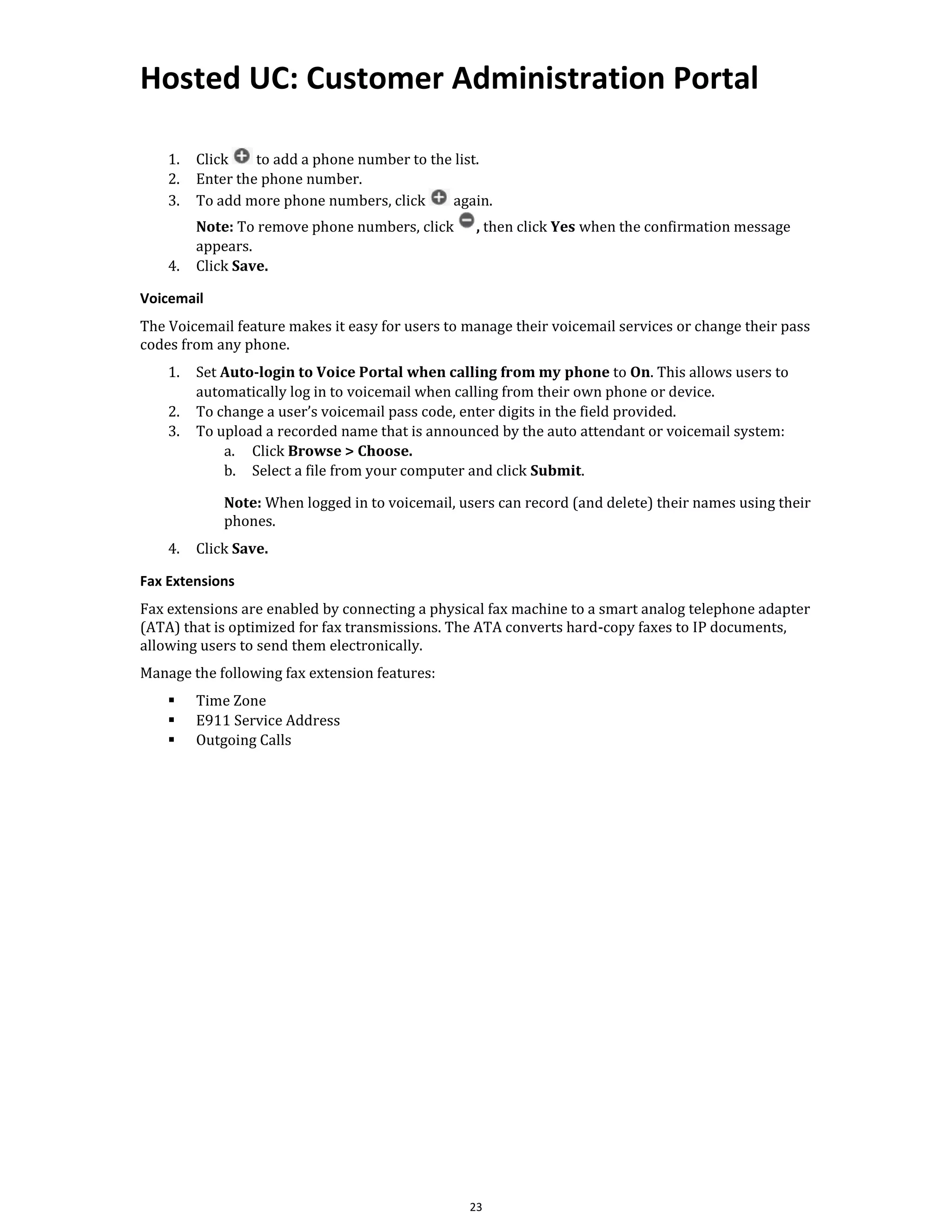 Hosted UC: Customer Administration Portal
23
1. Click to add a phone number to the list.
2. Enter the phone number.
3. To add more phone numbers, click again.
Note: To remove phone numbers, click , then click Yes when the confirmation message
appears.
4. Click Save.
Voicemail
The Voicemail feature makes it easy for users to manage their voicemail services or change their pass
codes from any phone.
1. Set Auto-login to Voice Portal when calling from my phone to On. This allows users to
automatically log in to voicemail when calling from their own phone or device.
2. To change a user’s voicemail pass code, enter digits in the field provided.
3. To upload a recorded name that is announced by the auto attendant or voicemail system:
a. Click Browse > Choose.
b. Select a file from your computer and click Submit.
Note: When logged in to voicemail, users can record (and delete) their names using their
phones.
4. Click Save.
Fax Extensions
Fax extensions are enabled by connecting a physical fax machine to a smart analog telephone adapter
(ATA) that is optimized for fax transmissions. The ATA converts hard-copy faxes to IP documents,
allowing users to send them electronically.
Manage the following fax extension features:
▪ Time Zone
▪ E911 Service Address
▪ Outgoing Calls
 