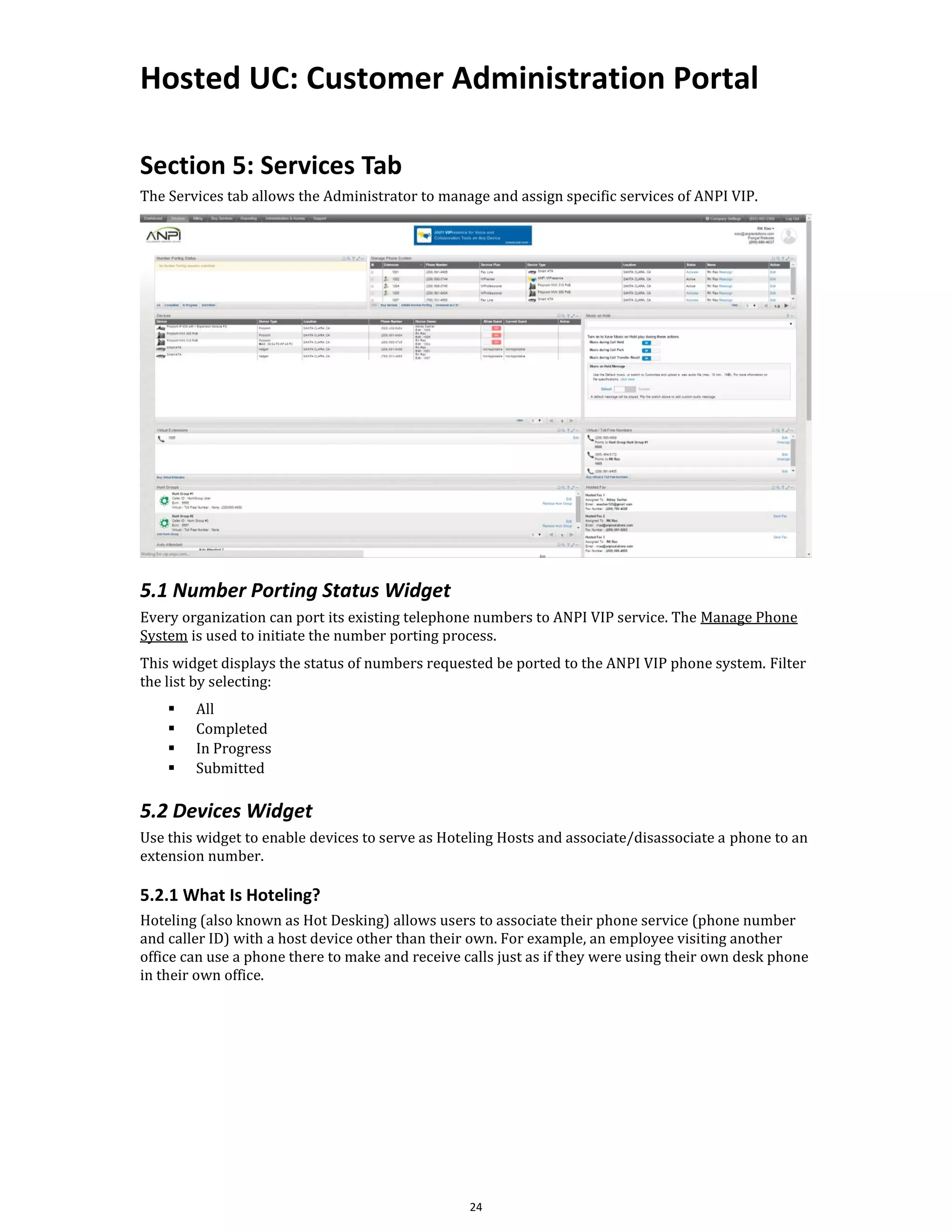 Hosted UC: Customer Administration Portal
24
Section 5: Services Tab
The Services tab allows the Administrator to manage and assign specific services of ANPI VIP.
5.1 Number Porting Status Widget
Every organization can port its existing telephone numbers to ANPI VIP service. The Manage Phone
System is used to initiate the number porting process.
This widget displays the status of numbers requested be ported to the ANPI VIP phone system. Filter
the list by selecting:
▪ All
▪ Completed
▪ In Progress
▪ Submitted
5.2 Devices Widget
Use this widget to enable devices to serve as Hoteling Hosts and associate/disassociate a phone to an
extension number.
5.2.1 What Is Hoteling?
Hoteling (also known as Hot Desking) allows users to associate their phone service (phone number
and caller ID) with a host device other than their own. For example, an employee visiting another
office can use a phone there to make and receive calls just as if they were using their own desk phone
in their own office.
 