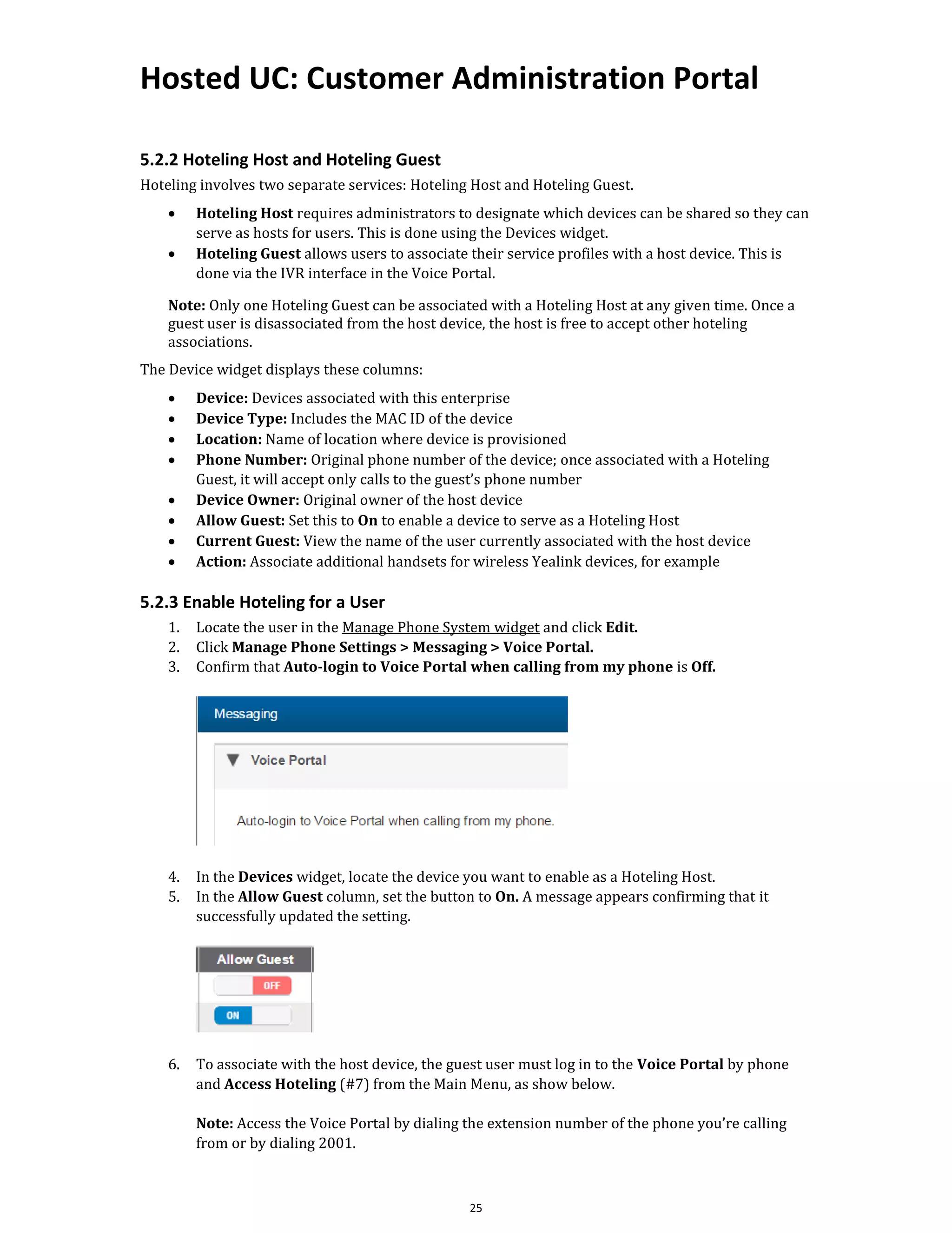 Hosted UC: Customer Administration Portal
25
5.2.2 Hoteling Host and Hoteling Guest
Hoteling involves two separate services: Hoteling Host and Hoteling Guest.
• Hoteling Host requires administrators to designate which devices can be shared so they can
serve as hosts for users. This is done using the Devices widget.
• Hoteling Guest allows users to associate their service profiles with a host device. This is
done via the IVR interface in the Voice Portal.
Note: Only one Hoteling Guest can be associated with a Hoteling Host at any given time. Once a
guest user is disassociated from the host device, the host is free to accept other hoteling
associations.
The Device widget displays these columns:
• Device: Devices associated with this enterprise
• Device Type: Includes the MAC ID of the device
• Location: Name of location where device is provisioned
• Phone Number: Original phone number of the device; once associated with a Hoteling
Guest, it will accept only calls to the guest’s phone number
• Device Owner: Original owner of the host device
• Allow Guest: Set this to On to enable a device to serve as a Hoteling Host
• Current Guest: View the name of the user currently associated with the host device
• Action: Associate additional handsets for wireless Yealink devices, for example
5.2.3 Enable Hoteling for a User
1. Locate the user in the Manage Phone System widget and click Edit.
2. Click Manage Phone Settings > Messaging > Voice Portal.
3. Confirm that Auto-login to Voice Portal when calling from my phone is Off.
4. In the Devices widget, locate the device you want to enable as a Hoteling Host.
5. In the Allow Guest column, set the button to On. A message appears confirming that it
successfully updated the setting.
6. To associate with the host device, the guest user must log in to the Voice Portal by phone
and Access Hoteling (#7) from the Main Menu, as show below.
Note: Access the Voice Portal by dialing the extension number of the phone you’re calling
from or by dialing 2001.
 