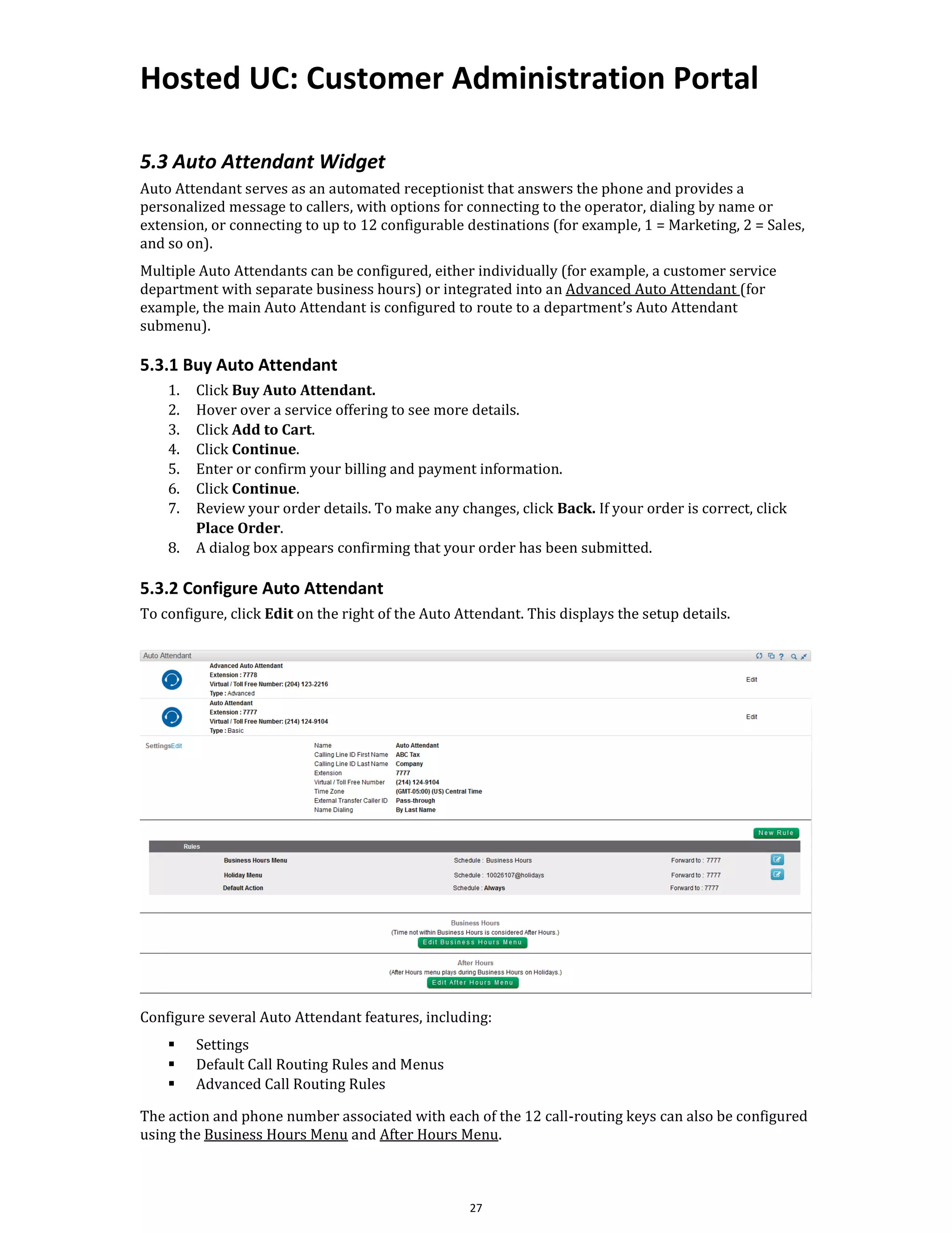 Hosted UC: Customer Administration Portal
27
5.3 Auto Attendant Widget
Auto Attendant serves as an automated receptionist that answers the phone and provides a
personalized message to callers, with options for connecting to the operator, dialing by name or
extension, or connecting to up to 12 configurable destinations (for example, 1 = Marketing, 2 = Sales,
and so on).
Multiple Auto Attendants can be configured, either individually (for example, a customer service
department with separate business hours) or integrated into an Advanced Auto Attendant (for
example, the main Auto Attendant is configured to route to a department’s Auto Attendant
submenu).
5.3.1 Buy Auto Attendant
1. Click Buy Auto Attendant.
2. Hover over a service offering to see more details.
3. Click Add to Cart.
4. Click Continue.
5. Enter or confirm your billing and payment information.
6. Click Continue.
7. Review your order details. To make any changes, click Back. If your order is correct, click
Place Order.
8. A dialog box appears confirming that your order has been submitted.
5.3.2 Configure Auto Attendant
To configure, click Edit on the right of the Auto Attendant. This displays the setup details.
Configure several Auto Attendant features, including:
▪ Settings
▪ Default Call Routing Rules and Menus
▪ Advanced Call Routing Rules
The action and phone number associated with each of the 12 call-routing keys can also be configured
using the Business Hours Menu and After Hours Menu.
 