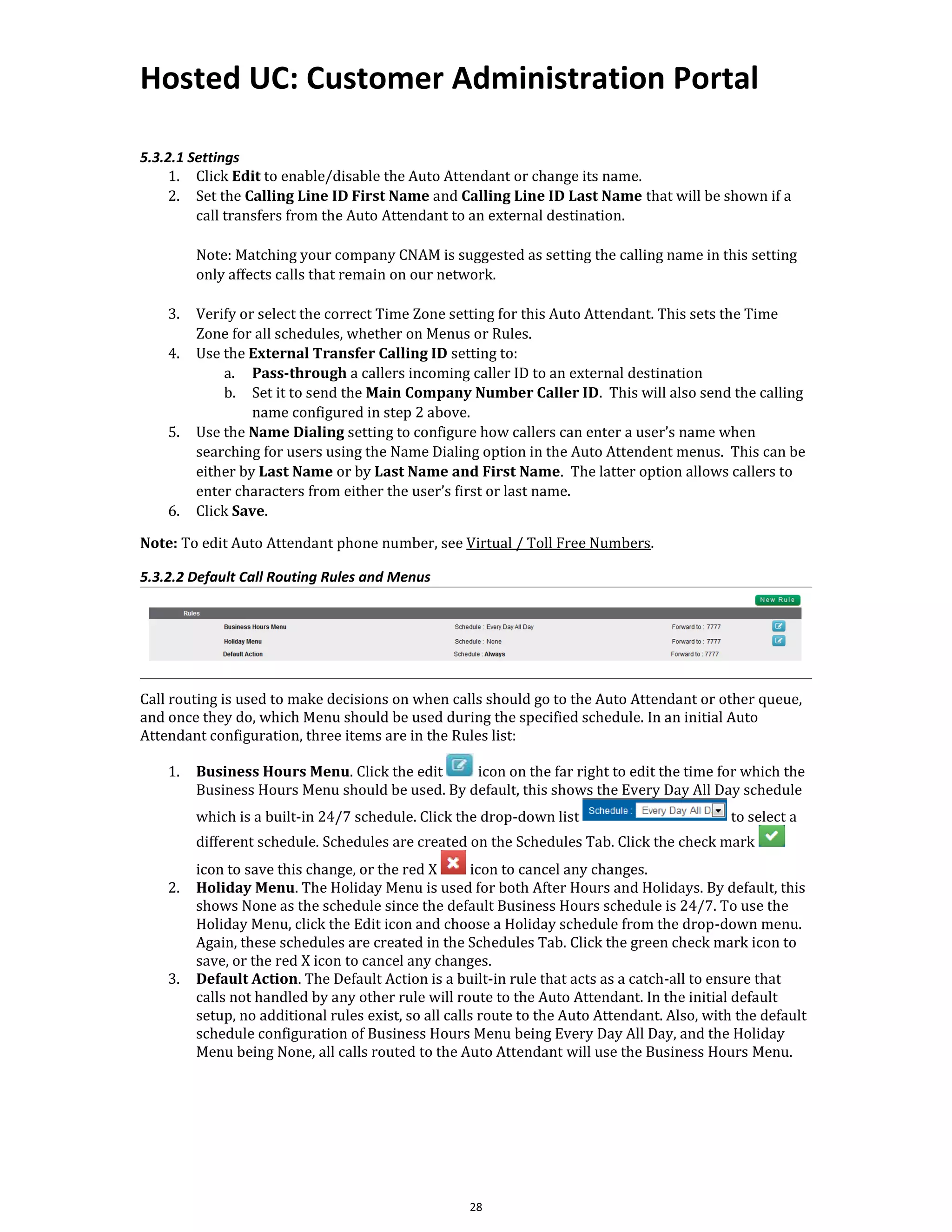 Hosted UC: Customer Administration Portal
28
5.3.2.1 Settings
1. Click Edit to enable/disable the Auto Attendant or change its name.
2. Set the Calling Line ID First Name and Calling Line ID Last Name that will be shown if a
call transfers from the Auto Attendant to an external destination.
Note: Matching your company CNAM is suggested as setting the calling name in this setting
only affects calls that remain on our network.
3. Verify or select the correct Time Zone setting for this Auto Attendant. This sets the Time
Zone for all schedules, whether on Menus or Rules.
4. Use the External Transfer Calling ID setting to:
a. Pass-through a callers incoming caller ID to an external destination
b. Set it to send the Main Company Number Caller ID. This will also send the calling
name configured in step 2 above.
5. Use the Name Dialing setting to configure how callers can enter a user’s name when
searching for users using the Name Dialing option in the Auto Attendent menus. This can be
either by Last Name or by Last Name and First Name. The latter option allows callers to
enter characters from either the user’s first or last name.
6. Click Save.
Note: To edit Auto Attendant phone number, see Virtual / Toll Free Numbers.
5.3.2.2 Default Call Routing Rules and Menus
Call routing is used to make decisions on when calls should go to the Auto Attendant or other queue,
and once they do, which Menu should be used during the specified schedule. In an initial Auto
Attendant configuration, three items are in the Rules list:
1. Business Hours Menu. Click the edit icon on the far right to edit the time for which the
Business Hours Menu should be used. By default, this shows the Every Day All Day schedule
which is a built-in 24/7 schedule. Click the drop-down list to select a
different schedule. Schedules are created on the Schedules Tab. Click the check mark
icon to save this change, or the red X icon to cancel any changes.
2. Holiday Menu. The Holiday Menu is used for both After Hours and Holidays. By default, this
shows None as the schedule since the default Business Hours schedule is 24/7. To use the
Holiday Menu, click the Edit icon and choose a Holiday schedule from the drop-down menu.
Again, these schedules are created in the Schedules Tab. Click the green check mark icon to
save, or the red X icon to cancel any changes.
3. Default Action. The Default Action is a built-in rule that acts as a catch-all to ensure that
calls not handled by any other rule will route to the Auto Attendant. In the initial default
setup, no additional rules exist, so all calls route to the Auto Attendant. Also, with the default
schedule configuration of Business Hours Menu being Every Day All Day, and the Holiday
Menu being None, all calls routed to the Auto Attendant will use the Business Hours Menu.
 