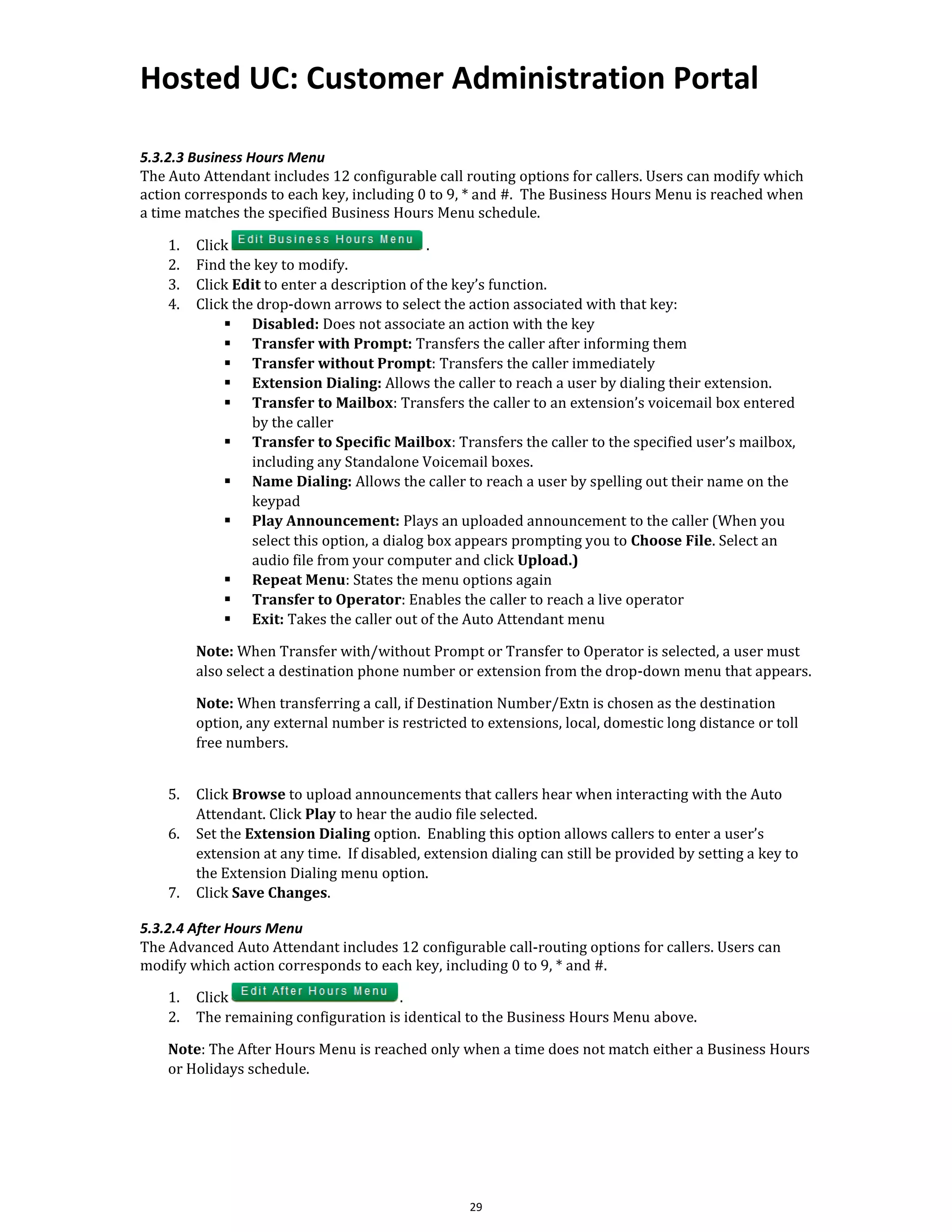 Hosted UC: Customer Administration Portal
29
5.3.2.3 Business Hours Menu
The Auto Attendant includes 12 configurable call routing options for callers. Users can modify which
action corresponds to each key, including 0 to 9, * and #. The Business Hours Menu is reached when
a time matches the specified Business Hours Menu schedule.
1. Click .
2. Find the key to modify.
3. Click Edit to enter a description of the key’s function.
4. Click the drop-down arrows to select the action associated with that key:
▪ Disabled: Does not associate an action with the key
▪ Transfer with Prompt: Transfers the caller after informing them
▪ Transfer without Prompt: Transfers the caller immediately
▪ Extension Dialing: Allows the caller to reach a user by dialing their extension.
▪ Transfer to Mailbox: Transfers the caller to an extension’s voicemail box entered
by the caller
▪ Transfer to Specific Mailbox: Transfers the caller to the specified user’s mailbox,
including any Standalone Voicemail boxes.
▪ Name Dialing: Allows the caller to reach a user by spelling out their name on the
keypad
▪ Play Announcement: Plays an uploaded announcement to the caller (When you
select this option, a dialog box appears prompting you to Choose File. Select an
audio file from your computer and click Upload.)
▪ Repeat Menu: States the menu options again
▪ Transfer to Operator: Enables the caller to reach a live operator
▪ Exit: Takes the caller out of the Auto Attendant menu
Note: When Transfer with/without Prompt or Transfer to Operator is selected, a user must
also select a destination phone number or extension from the drop-down menu that appears.
Note: When transferring a call, if Destination Number/Extn is chosen as the destination
option, any external number is restricted to extensions, local, domestic long distance or toll
free numbers.
5. Click Browse to upload announcements that callers hear when interacting with the Auto
Attendant. Click Play to hear the audio file selected.
6. Set the Extension Dialing option. Enabling this option allows callers to enter a user’s
extension at any time. If disabled, extension dialing can still be provided by setting a key to
the Extension Dialing menu option.
7. Click Save Changes.
5.3.2.4 After Hours Menu
The Advanced Auto Attendant includes 12 configurable call-routing options for callers. Users can
modify which action corresponds to each key, including 0 to 9, * and #.
1. Click .
2. The remaining configuration is identical to the Business Hours Menu above.
Note: The After Hours Menu is reached only when a time does not match either a Business Hours
or Holidays schedule.
 