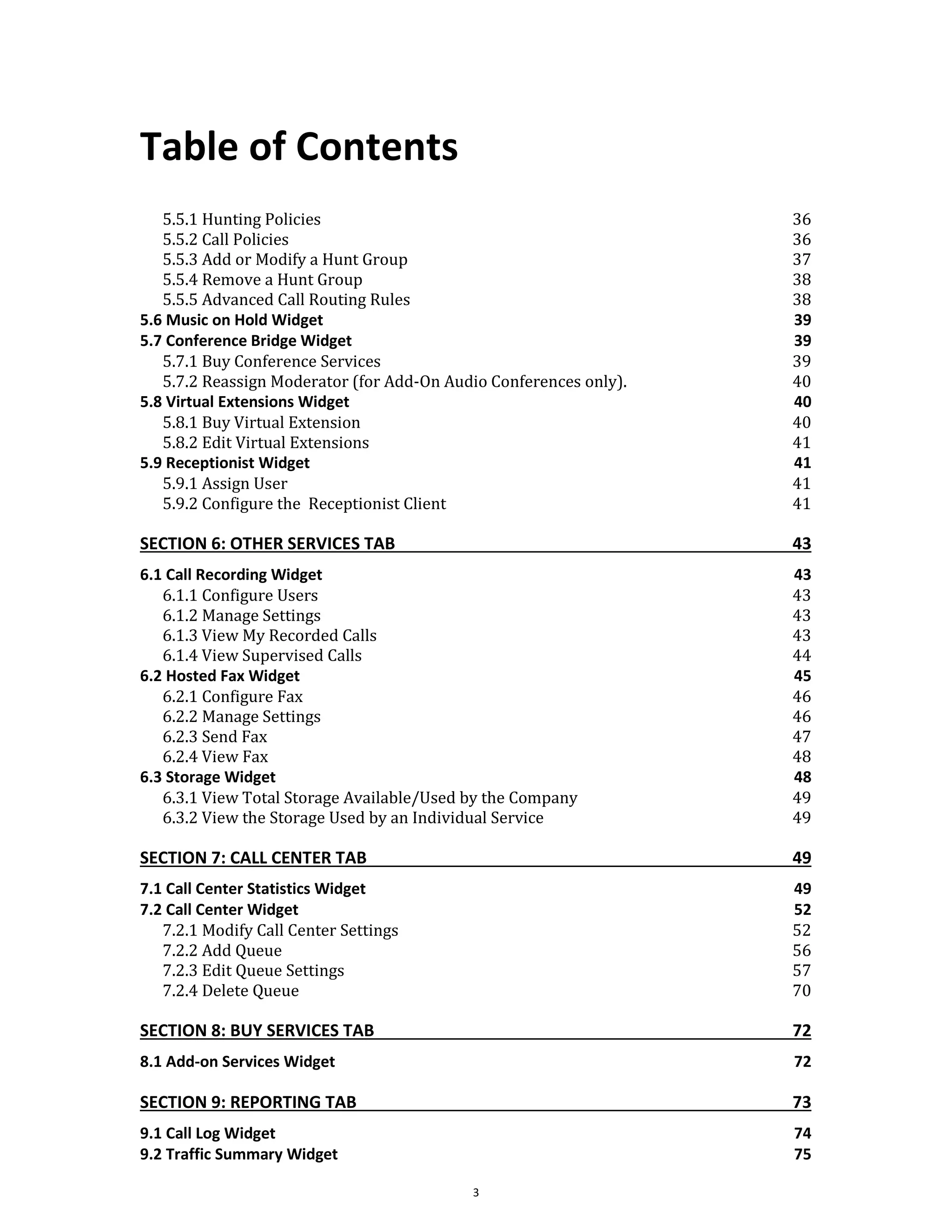Table of Contents
3
5.5.1 Hunting Policies 36
5.5.2 Call Policies 36
5.5.3 Add or Modify a Hunt Group 37
5.5.4 Remove a Hunt Group 38
5.5.5 Advanced Call Routing Rules 38
5.6 Music on Hold Widget 39
5.7 Conference Bridge Widget 39
5.7.1 Buy Conference Services 39
5.7.2 Reassign Moderator (for Add-On Audio Conferences only). 40
5.8 Virtual Extensions Widget 40
5.8.1 Buy Virtual Extension 40
5.8.2 Edit Virtual Extensions 41
5.9 Receptionist Widget 41
5.9.1 Assign User 41
5.9.2 Configure the Receptionist Client 41
SECTION 6: OTHER SERVICES TAB 43
6.1 Call Recording Widget 43
6.1.1 Configure Users 43
6.1.2 Manage Settings 43
6.1.3 View My Recorded Calls 43
6.1.4 View Supervised Calls 44
6.2 Hosted Fax Widget 45
6.2.1 Configure Fax 46
6.2.2 Manage Settings 46
6.2.3 Send Fax 47
6.2.4 View Fax 48
6.3 Storage Widget 48
6.3.1 View Total Storage Available/Used by the Company 49
6.3.2 View the Storage Used by an Individual Service 49
SECTION 7: CALL CENTER TAB 49
7.1 Call Center Statistics Widget 49
7.2 Call Center Widget 52
7.2.1 Modify Call Center Settings 52
7.2.2 Add Queue 56
7.2.3 Edit Queue Settings 57
7.2.4 Delete Queue 70
SECTION 8: BUY SERVICES TAB 72
8.1 Add-on Services Widget 72
SECTION 9: REPORTING TAB 73
9.1 Call Log Widget 74
9.2 Traffic Summary Widget 75
 