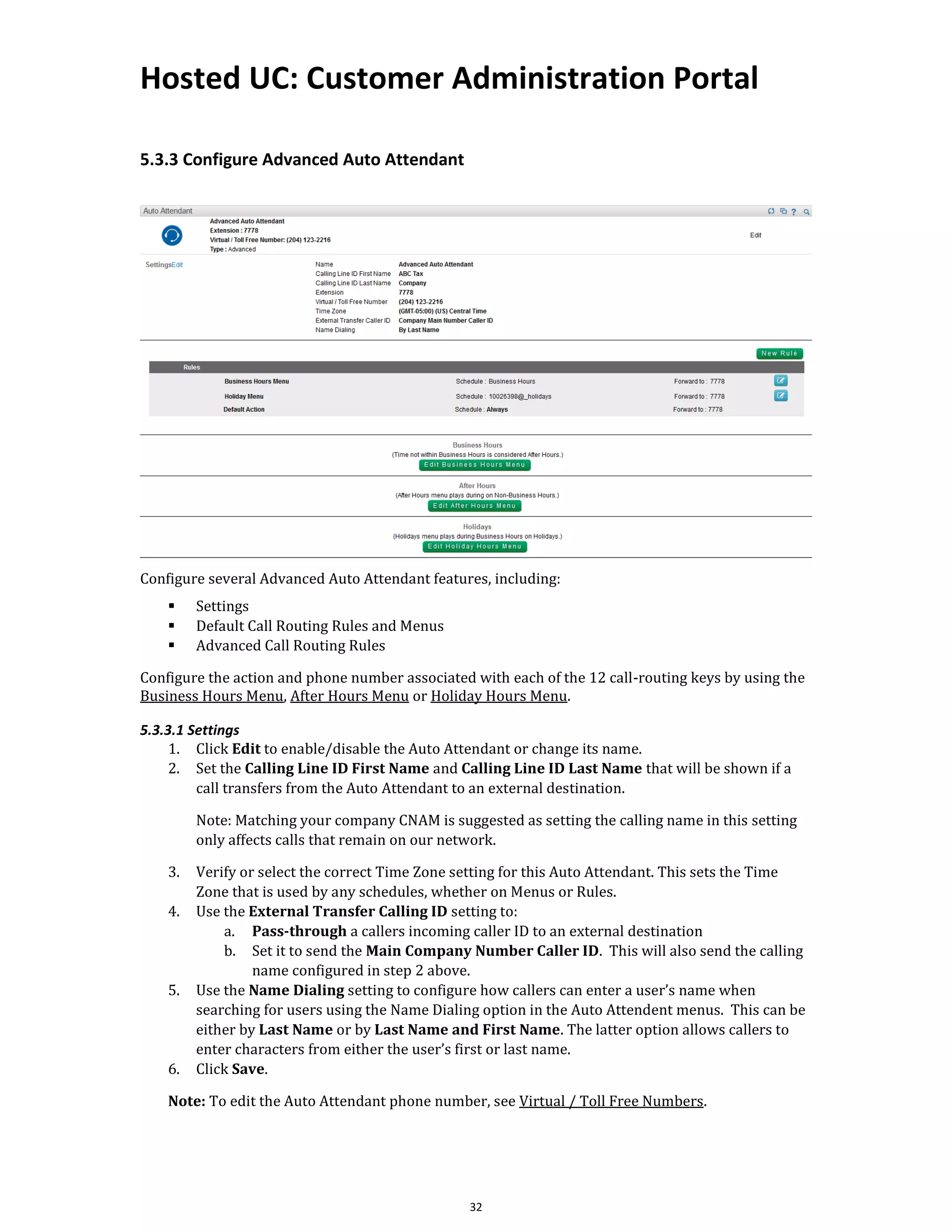 Hosted UC: Customer Administration Portal
32
5.3.3 Configure Advanced Auto Attendant
Configure several Advanced Auto Attendant features, including:
▪ Settings
▪ Default Call Routing Rules and Menus
▪ Advanced Call Routing Rules
Configure the action and phone number associated with each of the 12 call-routing keys by using the
Business Hours Menu, After Hours Menu or Holiday Hours Menu.
5.3.3.1 Settings
1. Click Edit to enable/disable the Auto Attendant or change its name.
2. Set the Calling Line ID First Name and Calling Line ID Last Name that will be shown if a
call transfers from the Auto Attendant to an external destination.
Note: Matching your company CNAM is suggested as setting the calling name in this setting
only affects calls that remain on our network.
3. Verify or select the correct Time Zone setting for this Auto Attendant. This sets the Time
Zone that is used by any schedules, whether on Menus or Rules.
4. Use the External Transfer Calling ID setting to:
a. Pass-through a callers incoming caller ID to an external destination
b. Set it to send the Main Company Number Caller ID. This will also send the calling
name configured in step 2 above.
5. Use the Name Dialing setting to configure how callers can enter a user’s name when
searching for users using the Name Dialing option in the Auto Attendent menus. This can be
either by Last Name or by Last Name and First Name. The latter option allows callers to
enter characters from either the user’s first or last name.
6. Click Save.
Note: To edit the Auto Attendant phone number, see Virtual / Toll Free Numbers.
 