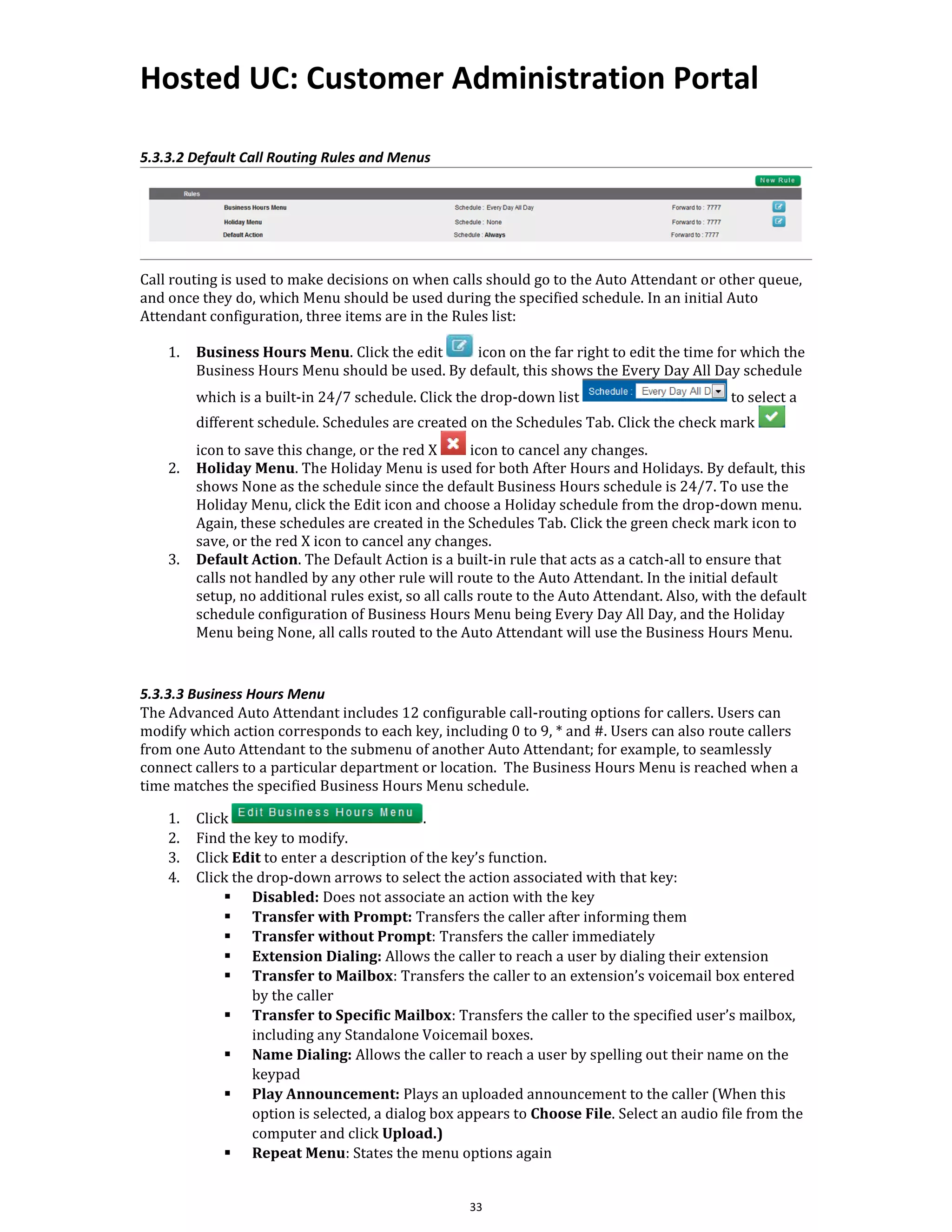 Hosted UC: Customer Administration Portal
33
5.3.3.2 Default Call Routing Rules and Menus
Call routing is used to make decisions on when calls should go to the Auto Attendant or other queue,
and once they do, which Menu should be used during the specified schedule. In an initial Auto
Attendant configuration, three items are in the Rules list:
1. Business Hours Menu. Click the edit icon on the far right to edit the time for which the
Business Hours Menu should be used. By default, this shows the Every Day All Day schedule
which is a built-in 24/7 schedule. Click the drop-down list to select a
different schedule. Schedules are created on the Schedules Tab. Click the check mark
icon to save this change, or the red X icon to cancel any changes.
2. Holiday Menu. The Holiday Menu is used for both After Hours and Holidays. By default, this
shows None as the schedule since the default Business Hours schedule is 24/7. To use the
Holiday Menu, click the Edit icon and choose a Holiday schedule from the drop-down menu.
Again, these schedules are created in the Schedules Tab. Click the green check mark icon to
save, or the red X icon to cancel any changes.
3. Default Action. The Default Action is a built-in rule that acts as a catch-all to ensure that
calls not handled by any other rule will route to the Auto Attendant. In the initial default
setup, no additional rules exist, so all calls route to the Auto Attendant. Also, with the default
schedule configuration of Business Hours Menu being Every Day All Day, and the Holiday
Menu being None, all calls routed to the Auto Attendant will use the Business Hours Menu.
5.3.3.3 Business Hours Menu
The Advanced Auto Attendant includes 12 configurable call-routing options for callers. Users can
modify which action corresponds to each key, including 0 to 9, * and #. Users can also route callers
from one Auto Attendant to the submenu of another Auto Attendant; for example, to seamlessly
connect callers to a particular department or location. The Business Hours Menu is reached when a
time matches the specified Business Hours Menu schedule.
1. Click .
2. Find the key to modify.
3. Click Edit to enter a description of the key’s function.
4. Click the drop-down arrows to select the action associated with that key:
▪ Disabled: Does not associate an action with the key
▪ Transfer with Prompt: Transfers the caller after informing them
▪ Transfer without Prompt: Transfers the caller immediately
▪ Extension Dialing: Allows the caller to reach a user by dialing their extension
▪ Transfer to Mailbox: Transfers the caller to an extension’s voicemail box entered
by the caller
▪ Transfer to Specific Mailbox: Transfers the caller to the specified user’s mailbox,
including any Standalone Voicemail boxes.
▪ Name Dialing: Allows the caller to reach a user by spelling out their name on the
keypad
▪ Play Announcement: Plays an uploaded announcement to the caller (When this
option is selected, a dialog box appears to Choose File. Select an audio file from the
computer and click Upload.)
▪ Repeat Menu: States the menu options again
 