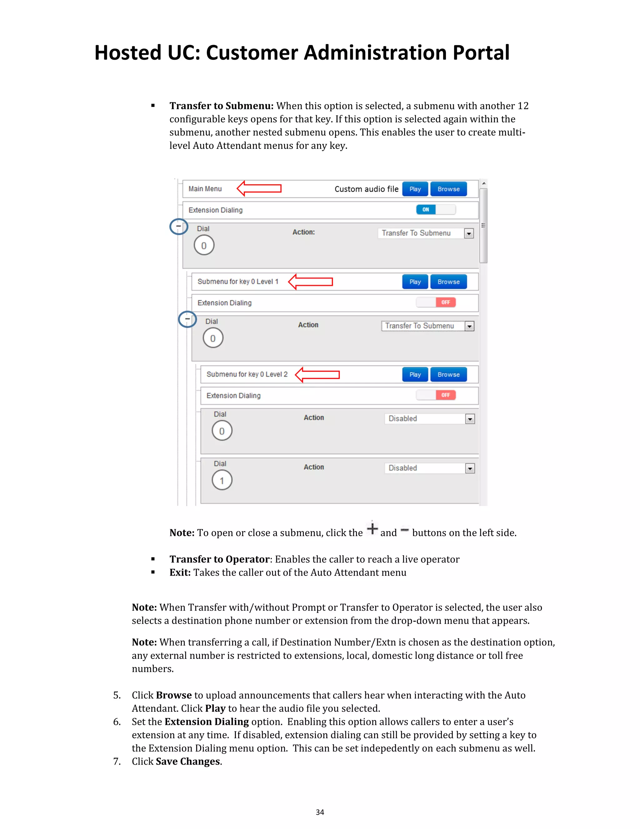 Hosted UC: Customer Administration Portal
34
▪ Transfer to Submenu: When this option is selected, a submenu with another 12
configurable keys opens for that key. If this option is selected again within the
submenu, another nested submenu opens. This enables the user to create multi-
level Auto Attendant menus for any key.
Note: To open or close a submenu, click the and buttons on the left side.
▪ Transfer to Operator: Enables the caller to reach a live operator
▪ Exit: Takes the caller out of the Auto Attendant menu
Note: When Transfer with/without Prompt or Transfer to Operator is selected, the user also
selects a destination phone number or extension from the drop-down menu that appears.
Note: When transferring a call, if Destination Number/Extn is chosen as the destination option,
any external number is restricted to extensions, local, domestic long distance or toll free
numbers.
5. Click Browse to upload announcements that callers hear when interacting with the Auto
Attendant. Click Play to hear the audio file you selected.
6. Set the Extension Dialing option. Enabling this option allows callers to enter a user’s
extension at any time. If disabled, extension dialing can still be provided by setting a key to
the Extension Dialing menu option. This can be set indepedently on each submenu as well.
7. Click Save Changes.
 
