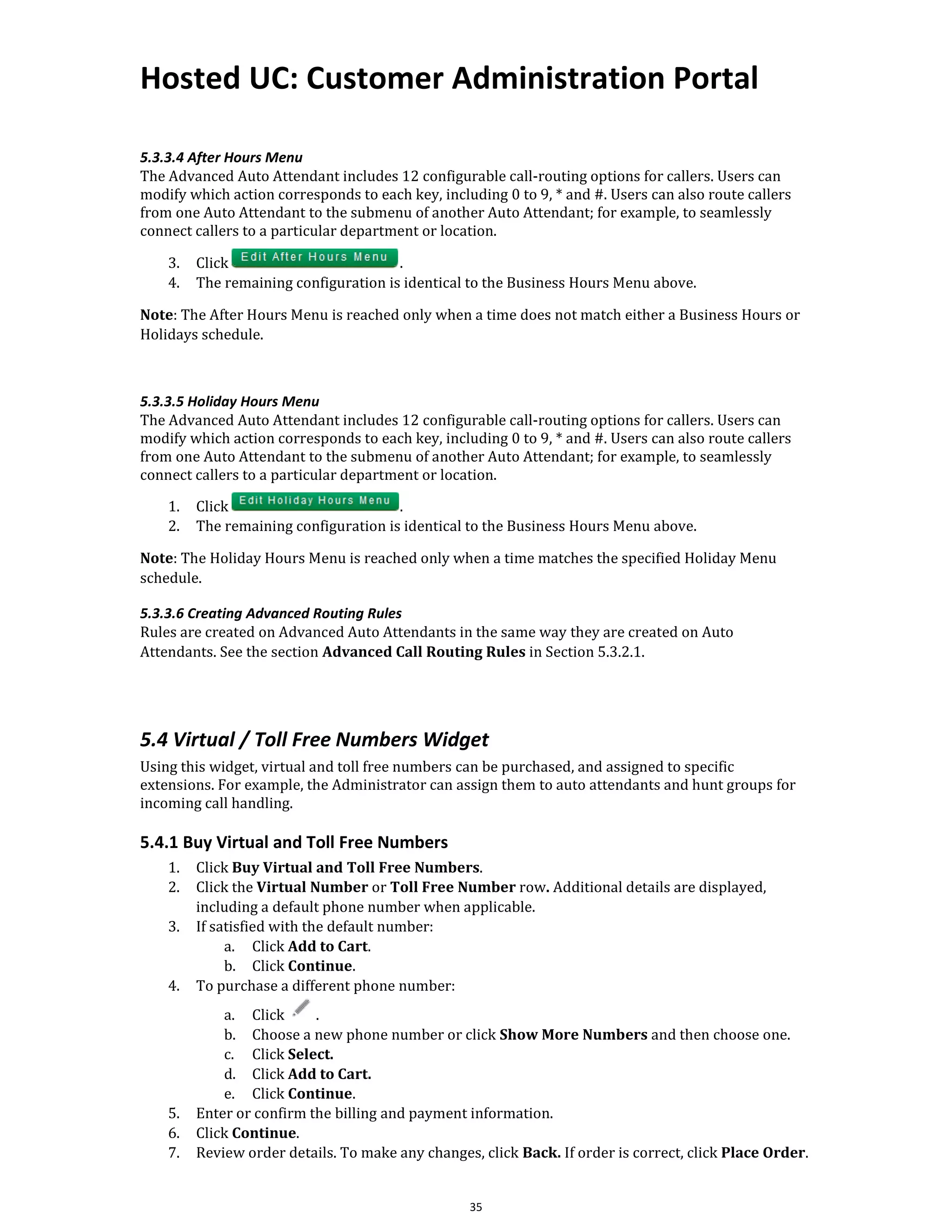 Hosted UC: Customer Administration Portal
35
5.3.3.4 After Hours Menu
The Advanced Auto Attendant includes 12 configurable call-routing options for callers. Users can
modify which action corresponds to each key, including 0 to 9, * and #. Users can also route callers
from one Auto Attendant to the submenu of another Auto Attendant; for example, to seamlessly
connect callers to a particular department or location.
3. Click .
4. The remaining configuration is identical to the Business Hours Menu above.
Note: The After Hours Menu is reached only when a time does not match either a Business Hours or
Holidays schedule.
5.3.3.5 Holiday Hours Menu
The Advanced Auto Attendant includes 12 configurable call-routing options for callers. Users can
modify which action corresponds to each key, including 0 to 9, * and #. Users can also route callers
from one Auto Attendant to the submenu of another Auto Attendant; for example, to seamlessly
connect callers to a particular department or location.
1. Click .
2. The remaining configuration is identical to the Business Hours Menu above.
Note: The Holiday Hours Menu is reached only when a time matches the specified Holiday Menu
schedule.
5.3.3.6 Creating Advanced Routing Rules
Rules are created on Advanced Auto Attendants in the same way they are created on Auto
Attendants. See the section Advanced Call Routing Rules in Section 5.3.2.1.
5.4 Virtual / Toll Free Numbers Widget
Using this widget, virtual and toll free numbers can be purchased, and assigned to specific
extensions. For example, the Administrator can assign them to auto attendants and hunt groups for
incoming call handling.
5.4.1 Buy Virtual and Toll Free Numbers
1. Click Buy Virtual and Toll Free Numbers.
2. Click the Virtual Number or Toll Free Number row. Additional details are displayed,
including a default phone number when applicable.
3. If satisfied with the default number:
a. Click Add to Cart.
b. Click Continue.
4. To purchase a different phone number:
a. Click .
b. Choose a new phone number or click Show More Numbers and then choose one.
c. Click Select.
d. Click Add to Cart.
e. Click Continue.
5. Enter or confirm the billing and payment information.
6. Click Continue.
7. Review order details. To make any changes, click Back. If order is correct, click Place Order.
 